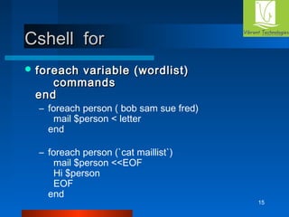15 
CCsshheellll ffoorr 
ffoorreeaacchh vvaarriiaabbllee ((wwoorrddlliisstt)) 
ccoommmmaannddss 
eenndd 
– foreach person ( bob sam sue fred) 
mail $person < letter 
end 
– foreach person (`cat maillist`) 
mail $person <<EOF 
Hi $person 
EOF 
end 
 