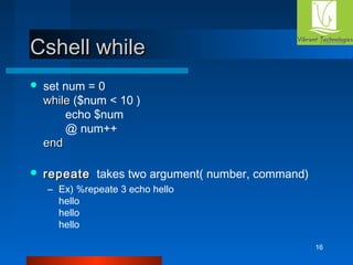 16 
CCsshheellll wwhhiillee 
 set num = 0 
wwhhiillee ($num < 10 ) 
echo $num 
@ num++ 
eenndd 
 rreeppeeaattee takes two argument( number, command) 
– Ex) %repeate 3 echo hello 
hello 
hello 
hello 
 