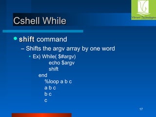 17 
CCsshheellll WWhhiillee 
sshhiifftt command 
– Shifts the argv array by one word 
• Ex) While( $#argv) 
echo $argv 
shift 
end 
%loop a b c 
a b c 
b c 
c 
 