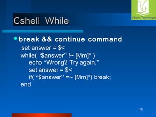 18 
CCsshheellll WWhhiillee 
break && continue command 
set answer = $< 
while( “$answer” !~ [Mm]* ) 
echo “Wrong! Try again.” 
set answer = $< 
if( “$answer” =~ [Mm]*) break; 
end 
 