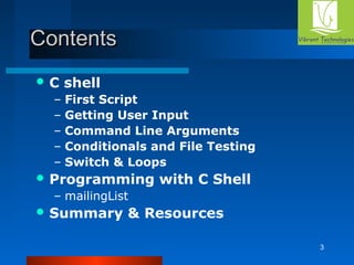 3 
CCoonntteennttss 
C shell 
– First Script 
– Getting User Input 
– Command Line Arguments 
– Conditionals and File Testing 
– Switch & Loops 
Programming with C Shell 
– mailingList 
Summary & Resources 
 