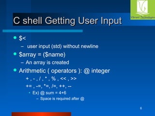 6 
CC sshheellll GGeettttiinngg UUsseerr IInnppuutt 
$< 
– user input (std) without newline 
$array = ($name) 
– An array is created 
Arithmetic ( operators ): @ integer 
+ , - , / , * , % , << , >> 
+= , -=, *=, /=, ++, -- 
• Ex) @ sum = 4+6 
– Space is required after @ 
 