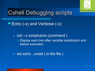 7 
CCsshheellll DDeebbuuggggiinngg ssccrriippttss 
Echo (-x) and Verbose (-v) 
– csh –x scriptname (command ) 
• Display each line after variable substitution and 
before execution 
– set echo , unset ( in the file ) 
 