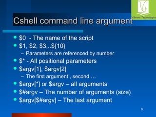 8 
c Cshell coommmmaanndd lliinnee aarrgguummeenntt 
$0 - The name of the script 
$1, $2, $3,..${10} 
– Parameters are referenced by number 
$* - All positional parameters 
$argv[1], $argv[2] 
– The first argument , second … 
$argv[*] or $argv – all arguments 
$#argv – The number of arguments (size) 
$argv[$#argv] – The last argument 
 
