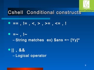 9 
Cshell Conditional ccoonnssttrruuccttss 
 == , != , <, > , >= , <= , ! 
 =~ , !~ 
– String matches ex) $ans =~ [Yy]* 
|| , && 
– Logical operator 
 