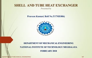 SHELL AND TUBE HEAT EXCHANGER
Presented by
Praveen Kumar( Roll No.T17ME006)
DEPARTMENT OF MECHANICAL ENGINEERING
NATIONAL INSTITUTE OF TECHNOLOGY MEGHALAYA
FEBRUARY 2018
DEPARTMENT OF MECHANICAL ENGINEERING NIT
 