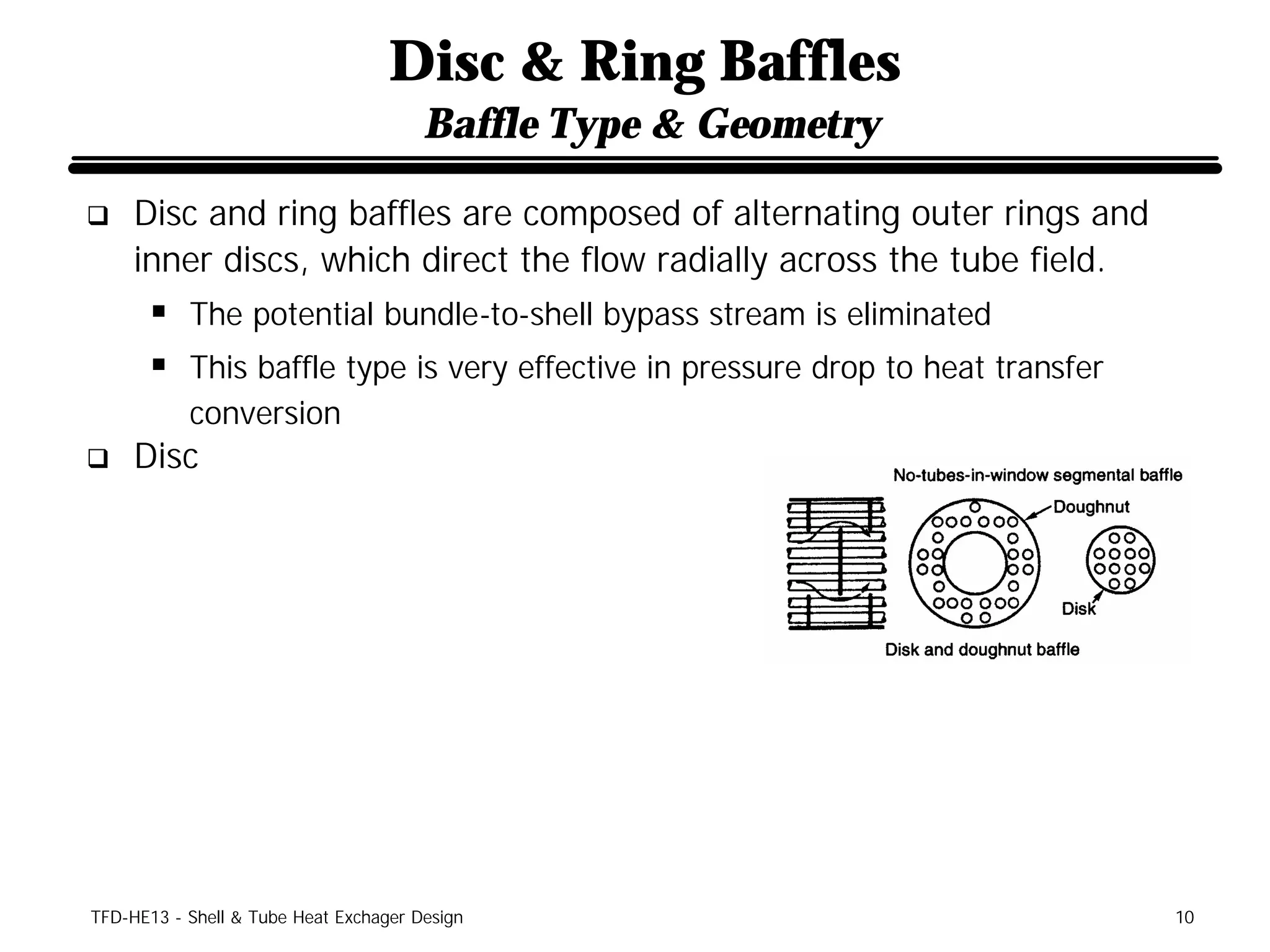 Disc & Ring Baffles
                                       Baffle Type & Geometry

q    Disc and ring baffles are composed of alternating outer rings and
     inner discs, which direct the flow radially across the tube field.
      § The potential bundle-to-shell bypass stream is eliminated
      § This baffle type is very effective in pressure drop to heat transfer
           conversion
q    Disc




TFD-HE13 - Shell & Tube Heat Exchager Design                                   10
 