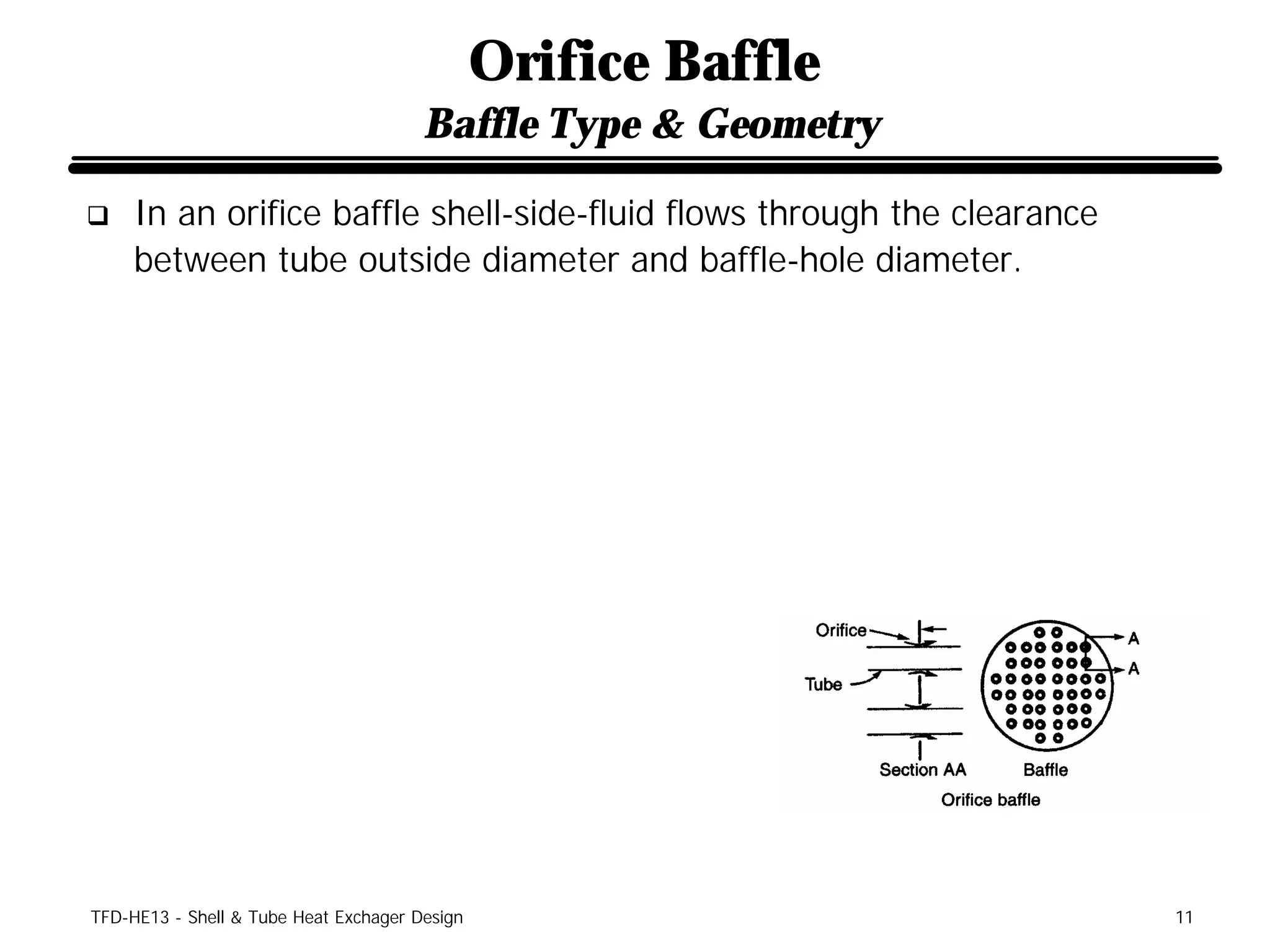 Orifice Baffle
                                       Baffle Type & Geometry

q    In an orifice baffle shell-side-fluid flows through the clearance
     between tube outside diameter and baffle-hole diameter.




TFD-HE13 - Shell & Tube Heat Exchager Design                             11
 