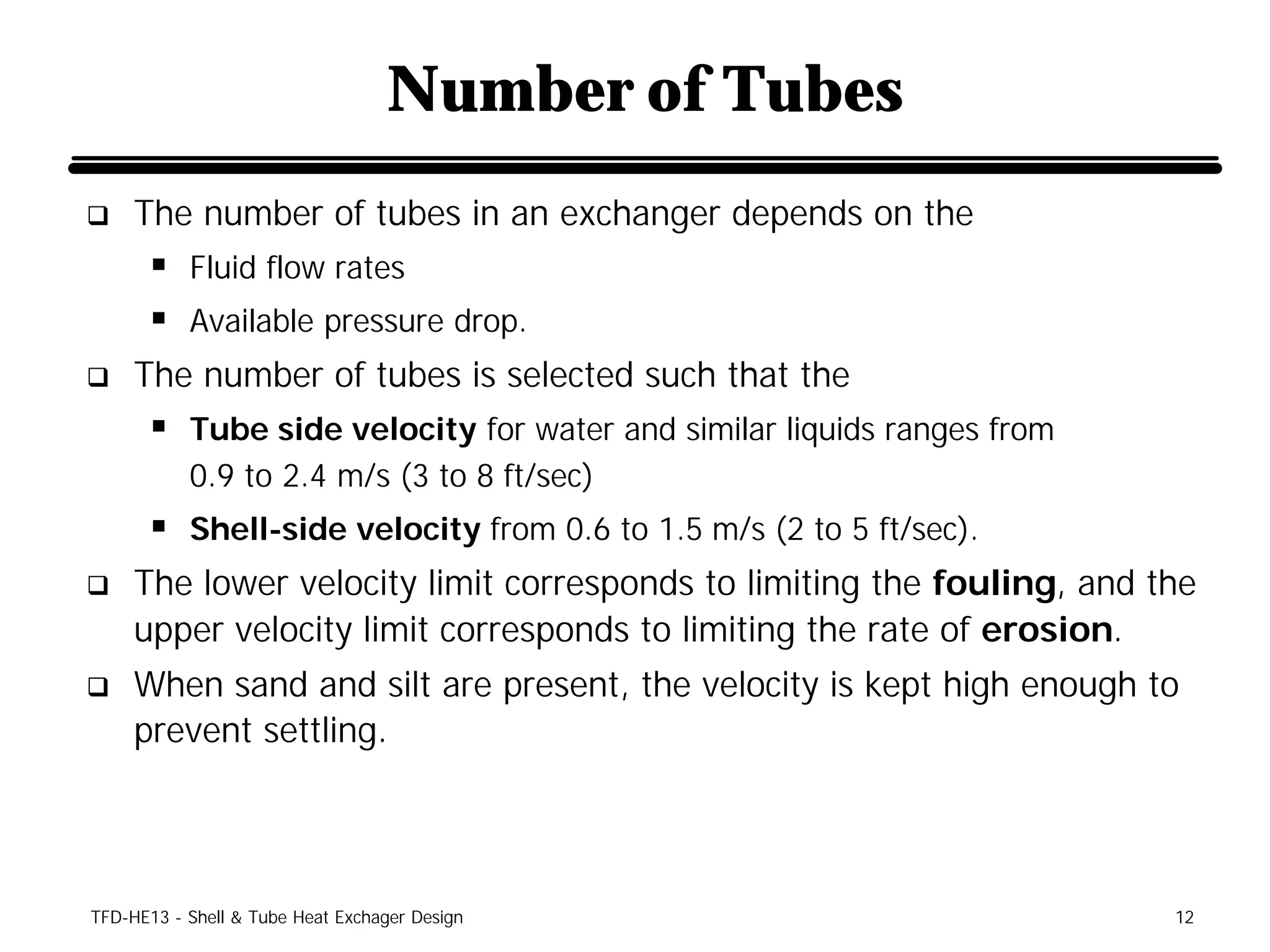 Number of Tubes
q    The number of tubes in an exchanger depends on the
      § Fluid flow rates
      § Available pressure drop.
q    The number of tubes is selected such that the
      § Tube side velocity for water and similar liquids ranges from
           0.9 to 2.4 m/s (3 to 8 ft/sec)
      § Shell-side velocity from 0.6 to 1.5 m/s (2 to 5 ft/sec).
q    The lower velocity limit corresponds to limiting the fouling, and the
     upper velocity limit corresponds to limiting the rate of erosion.
q    When sand and silt are present, the velocity is kept high enough to
     prevent settling.




TFD-HE13 - Shell & Tube Heat Exchager Design                            12
 