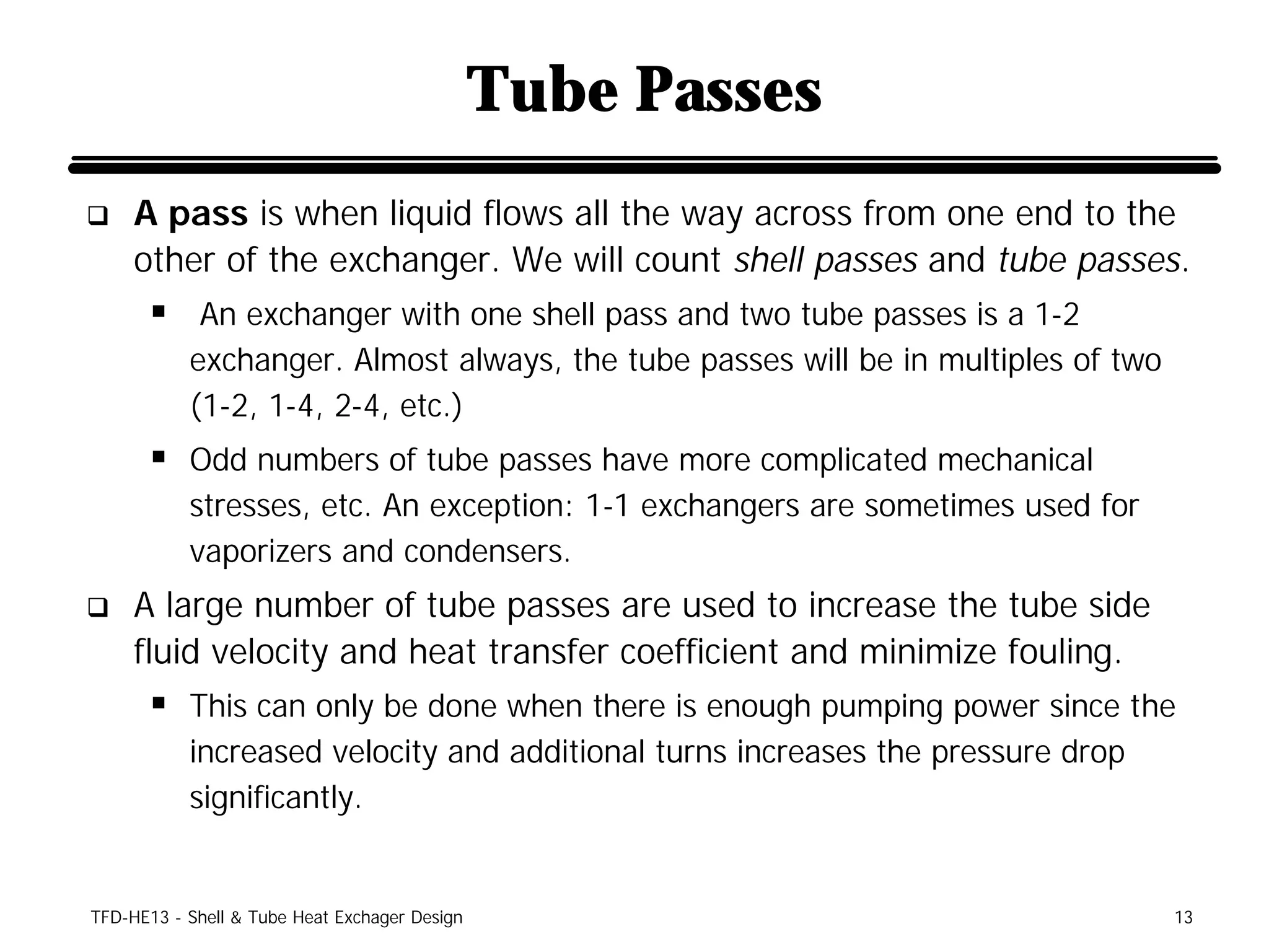 Tube Passes
q    A pass is when liquid flows all the way across from one end to the
     other of the exchanger. We will count shell passes and tube passes.
      § An exchanger with one shell pass and two tube passes is a 1-2
           exchanger. Almost always, the tube passes will be in multiples of two
           (1-2, 1-4, 2-4, etc.)
      § Odd numbers of tube passes have more complicated mechanical
           stresses, etc. An exception: 1-1 exchangers are sometimes used for
           vaporizers and condensers.
q    A large number of tube passes are used to increase the tube side
     fluid velocity and heat transfer coefficient and minimize fouling.
      § This can only be done when there is enough pumping power since the
           increased velocity and additional turns increases the pressure drop
           significantly.


TFD-HE13 - Shell & Tube Heat Exchager Design                                       13
 