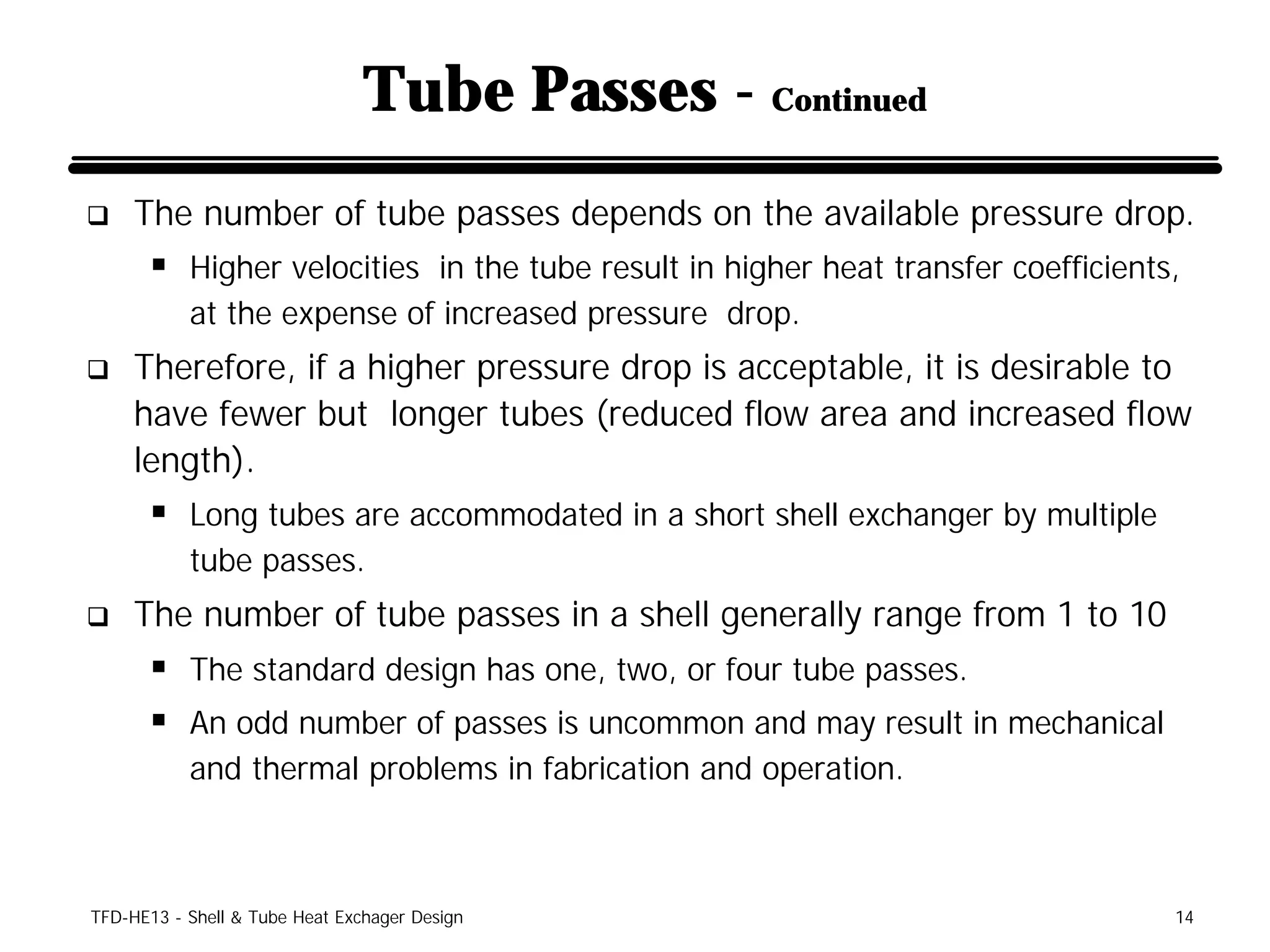Tube Passes - Continued
q    The number of tube passes depends on the available pressure drop.
      § Higher velocities in the tube result in higher heat transfer coefficients,
           at the expense of increased pressure drop.
q    Therefore, if a higher pressure drop is acceptable, it is desirable to
     have fewer but longer tubes (reduced flow area and increased flow
     length).
      § Long tubes are accommodated in a short shell exchanger by multiple
           tube passes.
q    The number of tube passes in a shell generally range from 1 to 10
      § The standard design has one, two, or four tube passes.
      § An odd number of passes is uncommon and may result in mechanical
           and thermal problems in fabrication and operation.



TFD-HE13 - Shell & Tube Heat Exchager Design                                     14
 