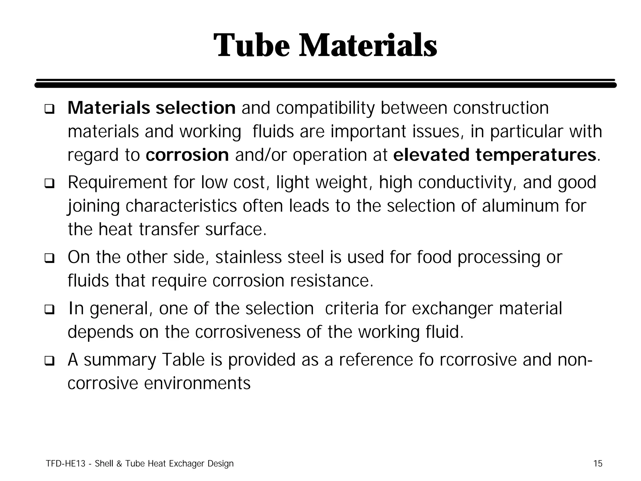 Tube Materials
q    Materials selection and compatibility between construction
     materials and working fluids are important issues, in particular with
     regard to corrosion and/or operation at elevated temperatures.
q    Requirement for low cost, light weight, high conductivity, and good
     joining characteristics often leads to the selection of aluminum for
     the heat transfer surface.
q    On the other side, stainless steel is used for food processing or
     fluids that require corrosion resistance.
q    In general, one of the selection criteria for exchanger material
     depends on the corrosiveness of the working fluid.
q    A summary Table is provided as a reference fo rcorrosive and non-
     corrosive environments



TFD-HE13 - Shell & Tube Heat Exchager Design                             15
 