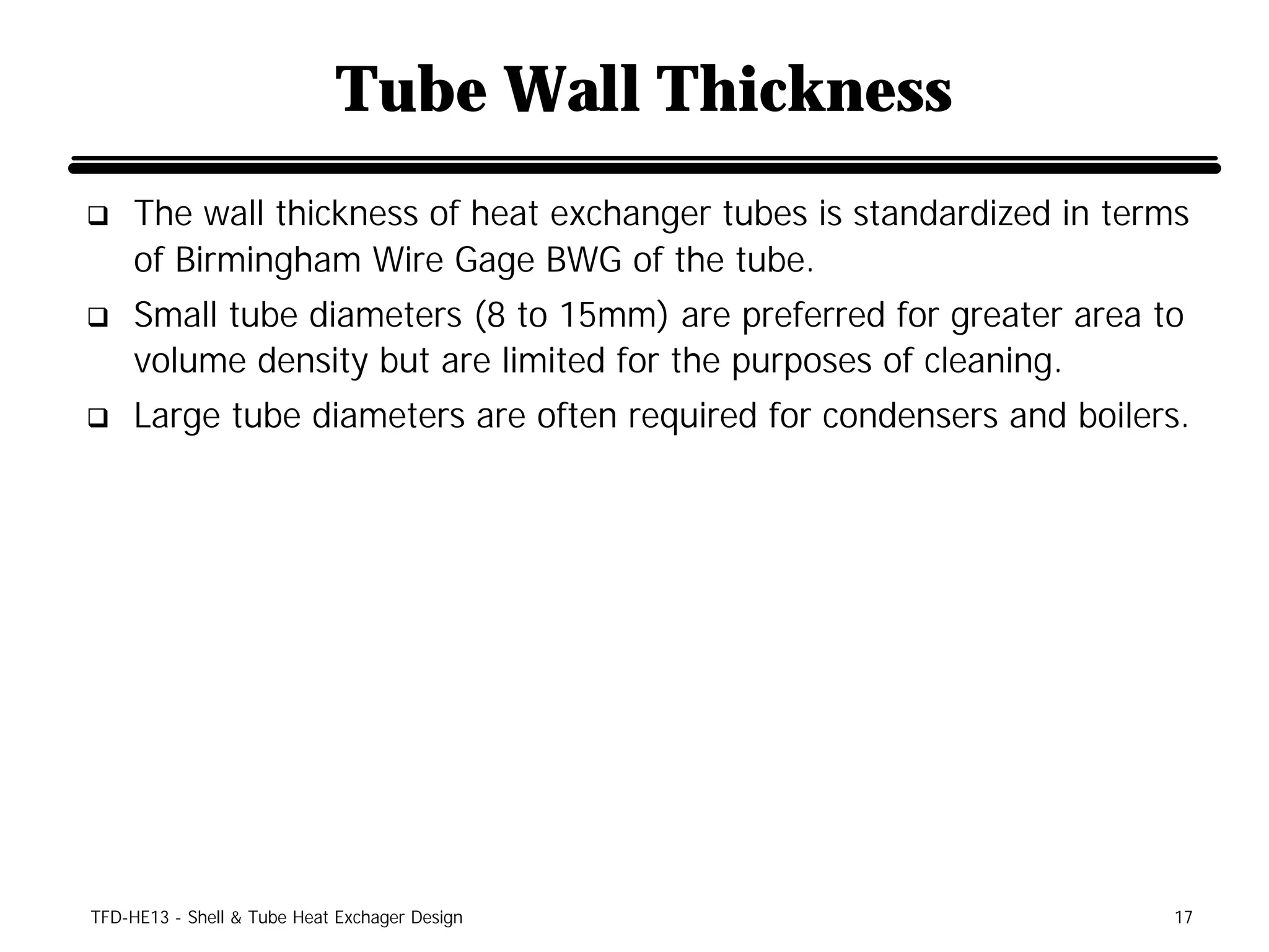 Tube Wall Thickness
q    The wall thickness of heat exchanger tubes is standardized in terms
     of Birmingham Wire Gage BWG of the tube.
q    Small tube diameters (8 to 15mm) are preferred for greater area to
     volume density but are limited for the purposes of cleaning.
q    Large tube diameters are often required for condensers and boilers.




TFD-HE13 - Shell & Tube Heat Exchager Design                           17
 