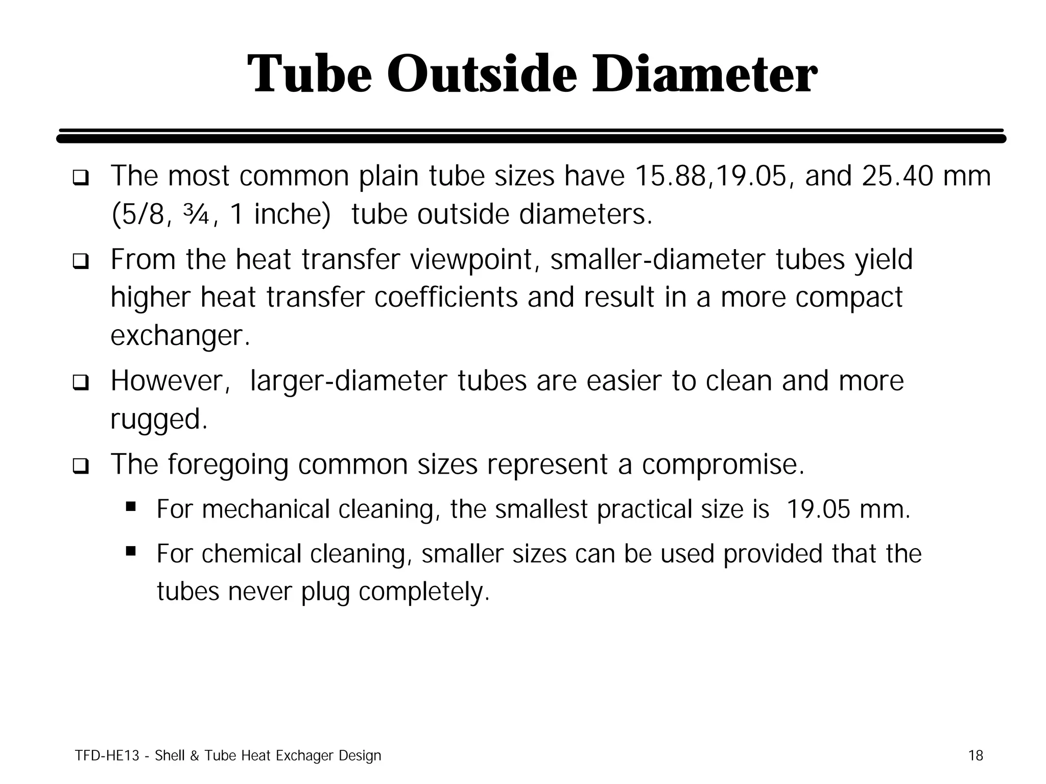 Tube Outside Diameter
q    The most common plain tube sizes have 15.88,19.05, and 25.40 mm
     (5/8, ¾, 1 inche) tube outside diameters.
q    From the heat transfer viewpoint, smaller-diameter tubes yield
     higher heat transfer coefficients and result in a more compact
     exchanger.
q    However, larger-diameter tubes are easier to clean and more
     rugged.
q    The foregoing common sizes represent a compromise.
      § For mechanical cleaning, the smallest practical size is 19.05 mm.
      § For chemical cleaning, smaller sizes can be used provided that the
           tubes never plug completely.




TFD-HE13 - Shell & Tube Heat Exchager Design                                 18
 