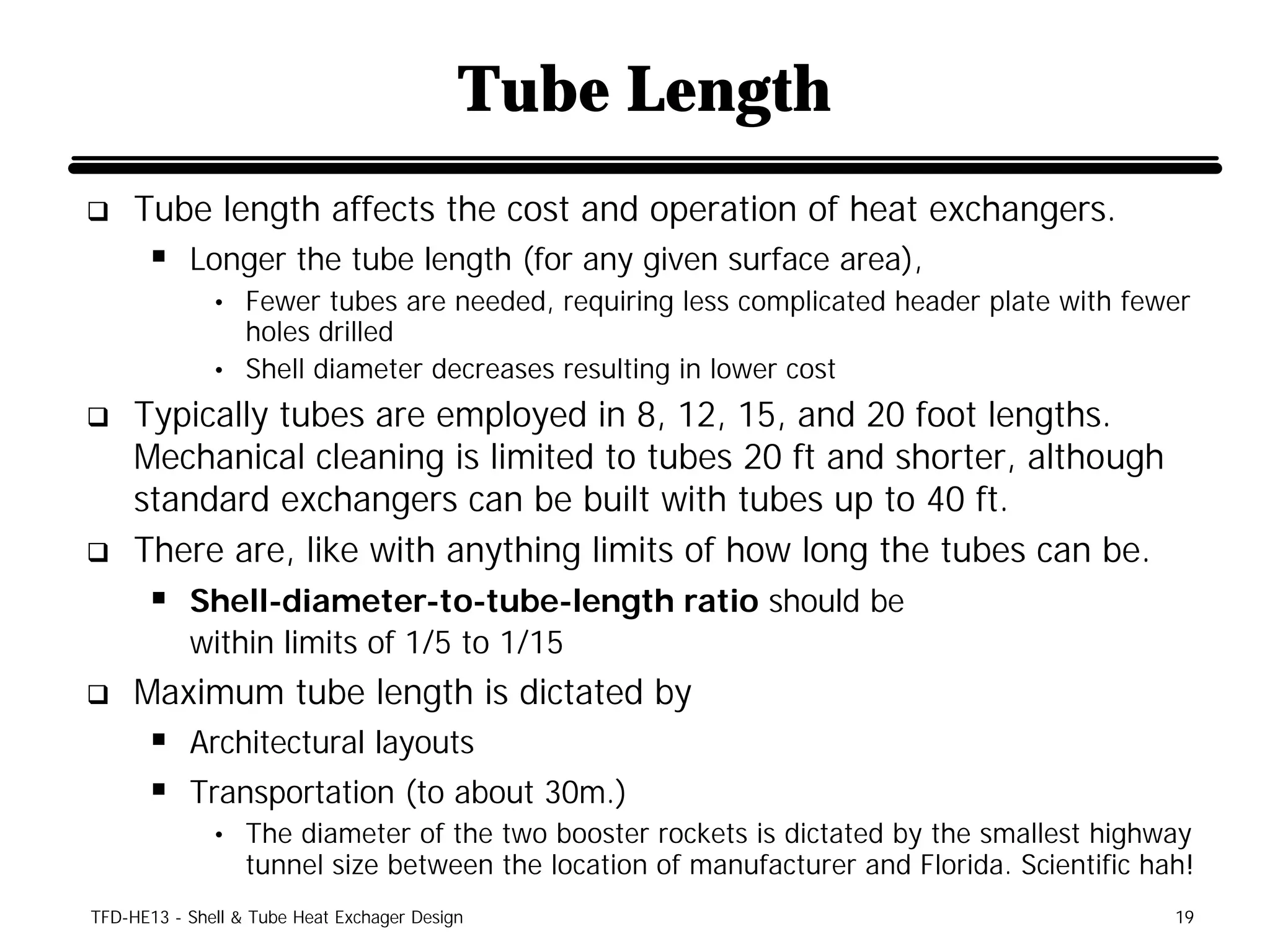 Tube Length
q    Tube length affects the cost and operation of heat exchangers.
      § Longer the tube length (for any given surface area),
              • Fewer tubes are needed, requiring less complicated header plate with fewer
                holes drilled
              • Shell diameter decreases resulting in lower cost
q    Typically tubes are employed in 8, 12, 15, and 20 foot lengths.
     Mechanical cleaning is limited to tubes 20 ft and shorter, although
     standard exchangers can be built with tubes up to 40 ft.
q    There are, like with anything limits of how long the tubes can be.
      § Shell-diameter-to-tube-length ratio should be
           within limits of 1/5 to 1/15
q    Maximum tube length is dictated by
      § Architectural layouts
      § Transportation (to about 30m.)
              • The diameter of the two booster rockets is dictated by the smallest highway
                  tunnel size between the location of manufacturer and Florida. Scientific hah!
TFD-HE13 - Shell & Tube Heat Exchager Design                                                 19
 