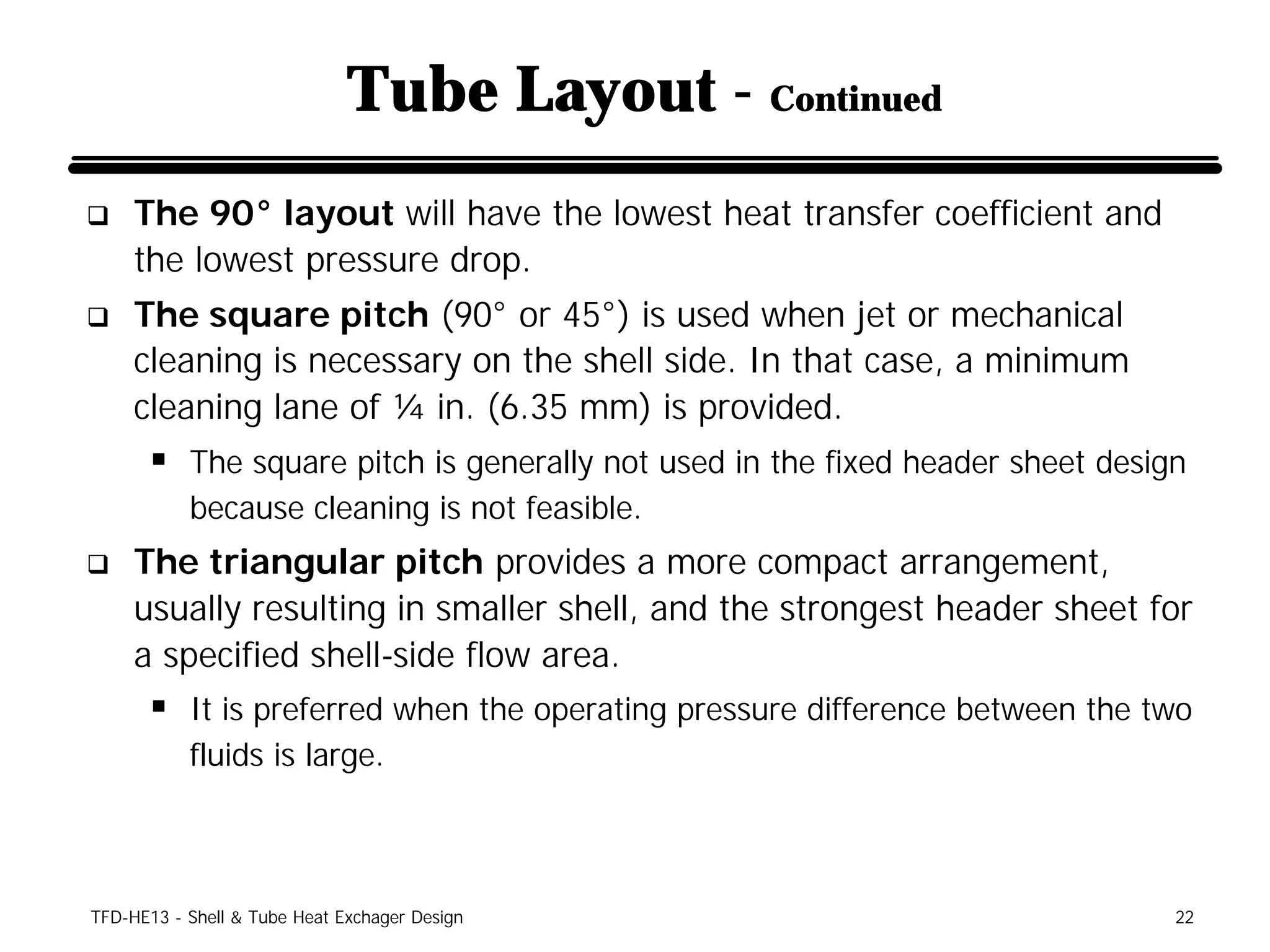 Tube Layout - Continued
q    The 90° layout will have the lowest heat transfer coefficient and
     the lowest pressure drop.
q    The square pitch (90° or 45°) is used when jet or mechanical
     cleaning is necessary on the shell side. In that case, a minimum
     cleaning lane of ¼ in. (6.35 mm) is provided.
      § The square pitch is generally not used in the fixed header sheet design
           because cleaning is not feasible.
q    The triangular pitch provides a more compact arrangement,
     usually resulting in smaller shell, and the strongest header sheet for
     a specified shell-side flow area.
      § It is preferred when the operating pressure difference between the two
           fluids is large.



TFD-HE13 - Shell & Tube Heat Exchager Design                                  22
 