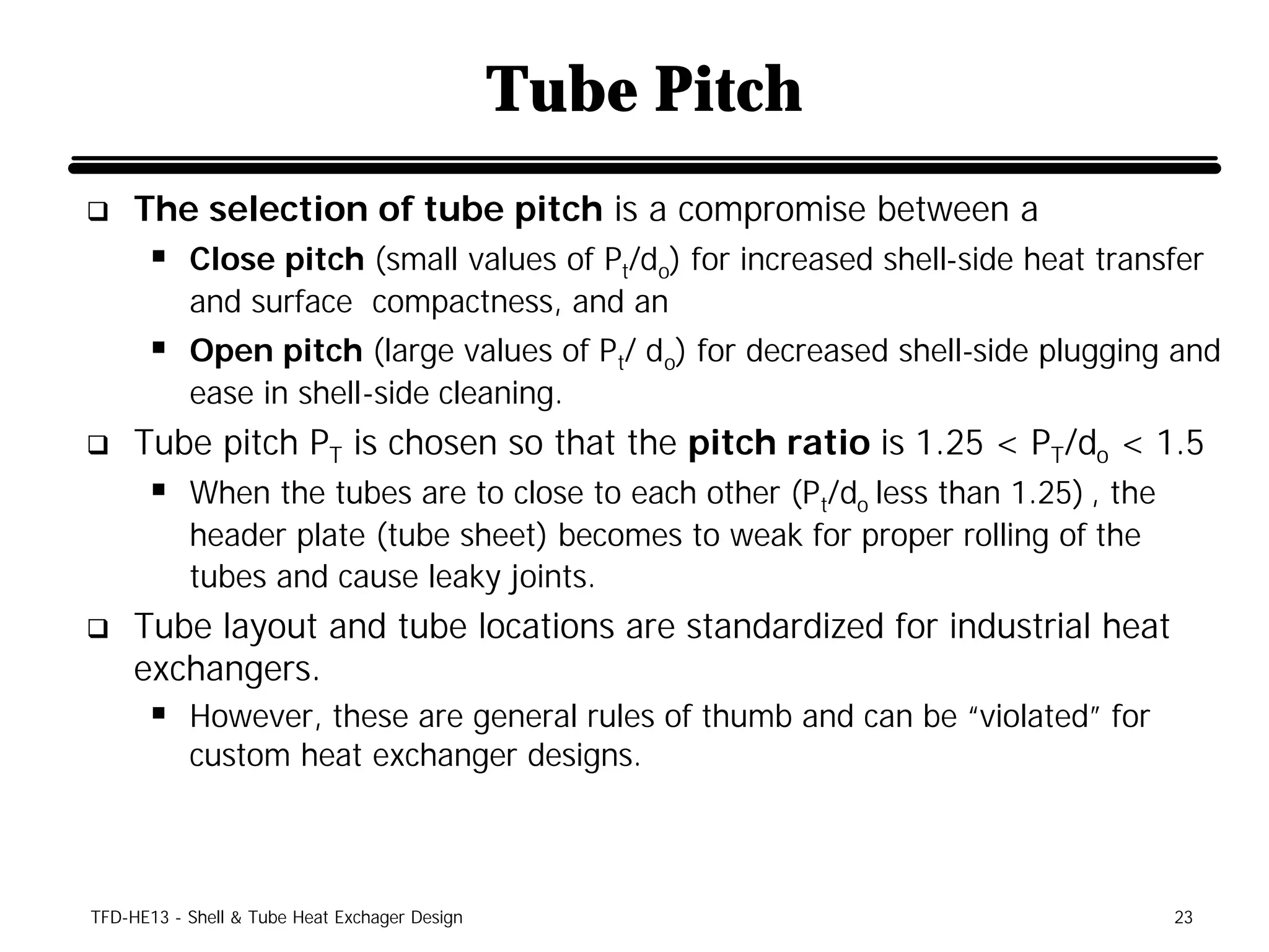 Tube Pitch
q    The selection of tube pitch is a compromise between a
      § Close pitch (small values of Pt/do) for increased shell-side heat transfer
           and surface compactness, and an
      § Open pitch (large values of Pt/ do) for decreased shell-side plugging and
           ease in shell-side cleaning.
q    Tube pitch PT is chosen so that the pitch ratio is 1.25 < PT/do < 1.5
      § When the tubes are to close to each other (Pt/do less than 1.25) , the
           header plate (tube sheet) becomes to weak for proper rolling of the
           tubes and cause leaky joints.
q    Tube layout and tube locations are standardized for industrial heat
     exchangers.
      § However, these are general rules of thumb and can be “violated” for
           custom heat exchanger designs.



TFD-HE13 - Shell & Tube Heat Exchager Design                                     23
 