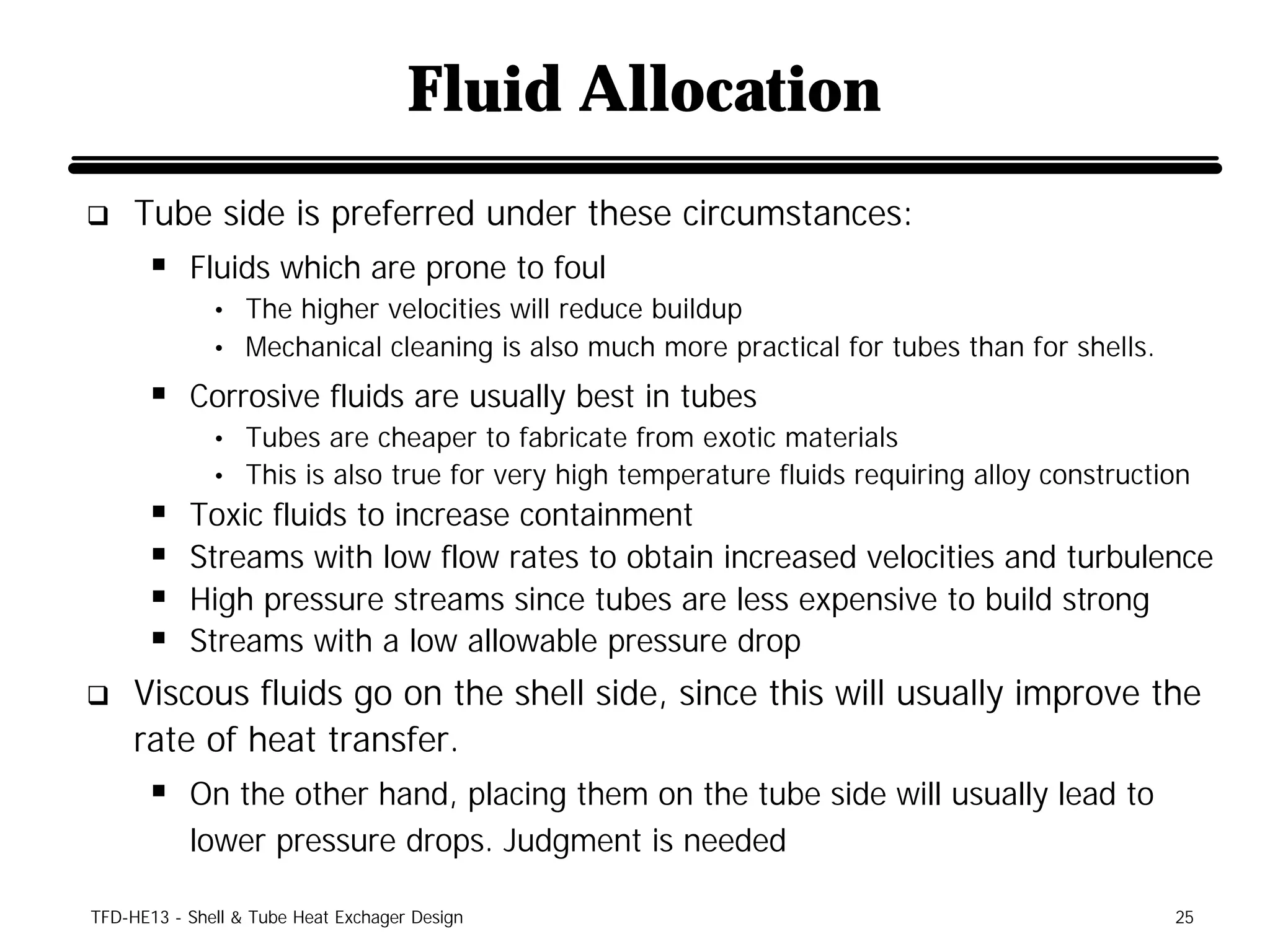 Fluid Allocation
q    Tube side is preferred under these circumstances:
      § Fluids which are prone to foul
              • The higher velocities will reduce buildup
              • Mechanical cleaning is also much more practical for tubes than for shells.

      § Corrosive fluids are usually best in tubes
              • Tubes are cheaper to fabricate from exotic materials
              • This is also true for very high temperature fluids requiring alloy construction
      §    Toxic fluids to increase containment
      §    Streams with low flow rates to obtain increased velocities and turbulence
      §    High pressure streams since tubes are less expensive to build strong
      §    Streams with a low allowable pressure drop
q    Viscous fluids go on the shell side, since this will usually improve the
     rate of heat transfer.
      § On the other hand, placing them on the tube side will usually lead to
           lower pressure drops. Judgment is needed

TFD-HE13 - Shell & Tube Heat Exchager Design                                                 25
 