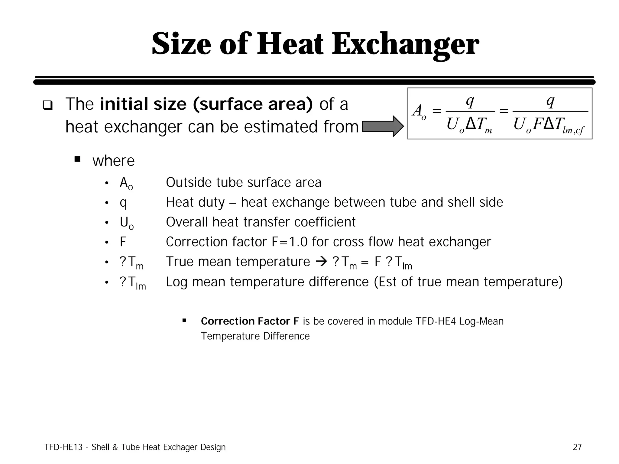 Size of Heat Exchanger
q    The initial size (surface area) of a                                     Ao =
                                                                                         q
                                                                                            =
                                                                                                  q
     heat exchanger can be estimated from                                            U o ∆Tm U o F∆Tlm ,cf

      § where
              • Ao           Outside tube surface area
              • q            Heat duty – heat exchange between tube and shell side
              • Uo           Overall heat transfer coefficient
              • F            Correction factor F=1.0 for cross flow heat exchanger
              • ? Tm         True mean temperature à ? Tm = F ? Tlm
              • ? Tlm        Log mean temperature difference (Est of true mean temperature)

                                 §   Correction Factor F is be covered in module TFD-HE4 Log-Mean
                                     Temperature Difference




TFD-HE13 - Shell & Tube Heat Exchager Design                                                            27
 