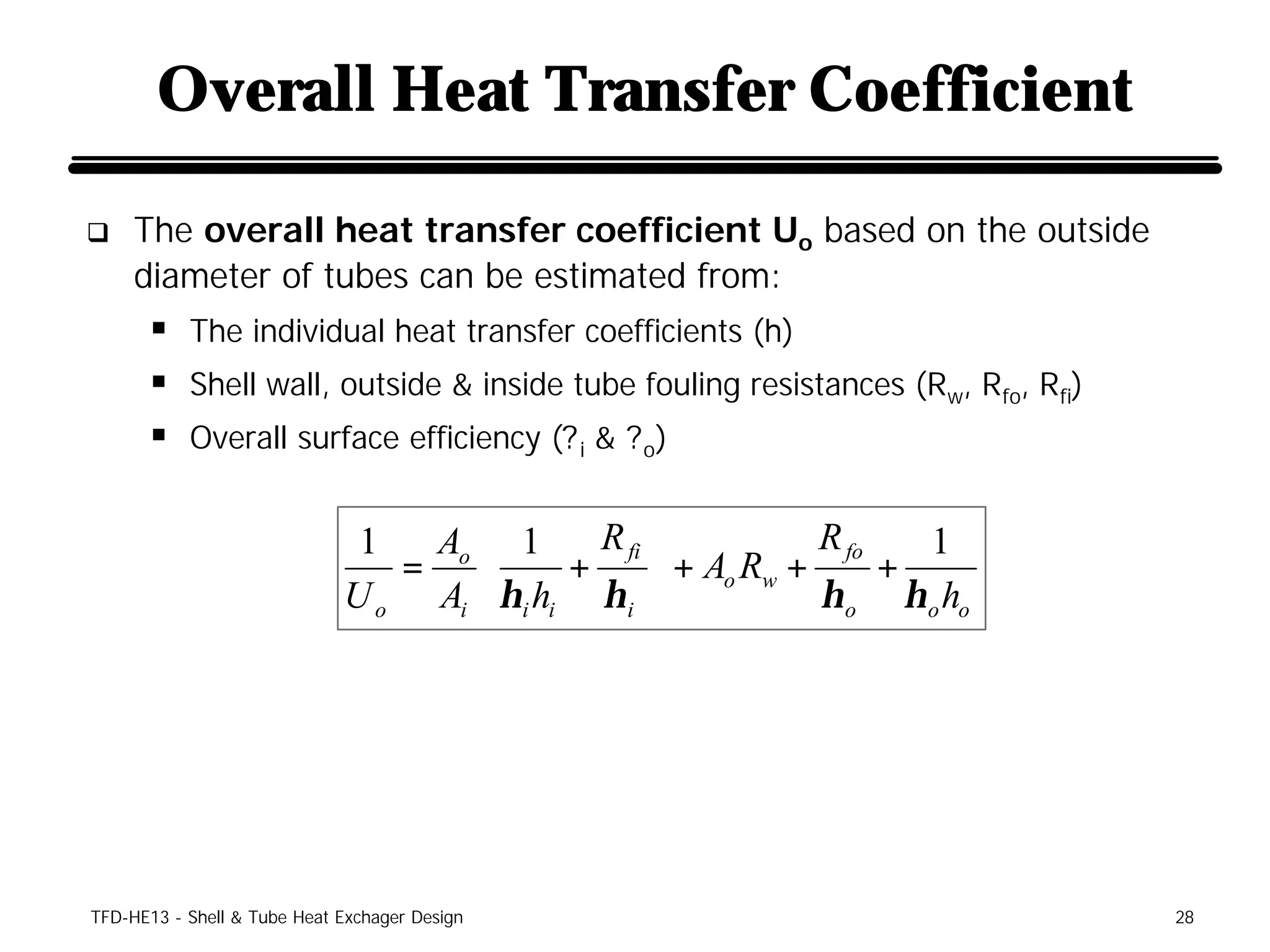Overall Heat Transfer Coefficient

q    The overall heat transfer coefficient Uo based on the outside
     diameter of tubes can be estimated from:
      § The individual heat transfer coefficients (h)
      § Shell wall, outside & inside tube fouling resistances (Rw, Rfo, Rfi)
      § Overall surface efficiency (? i & ? o)

                              1   Ao  1     R fi            R fo   1
                                =         +       + Ao Rw +      +
                             U o Ai  ηi hi η i 
                                                            η o η o ho




TFD-HE13 - Shell & Tube Heat Exchager Design                                   28
 