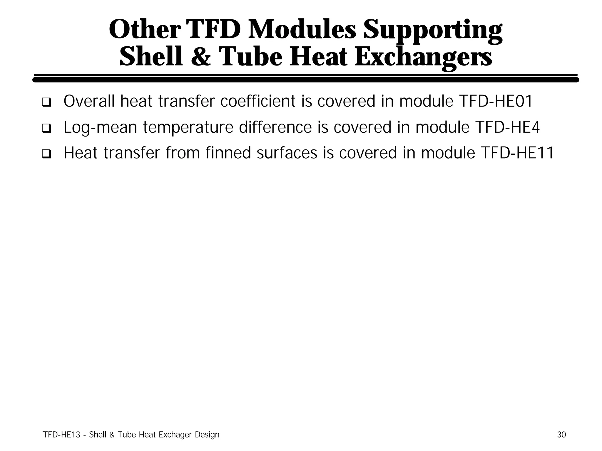 Other TFD Modules Supporting
                Shell & Tube Heat Exchangers
q    Overall heat transfer coefficient is covered in module TFD-HE01
q    Log-mean temperature difference is covered in module TFD-HE4
q    Heat transfer from finned surfaces is covered in module TFD-HE11




TFD-HE13 - Shell & Tube Heat Exchager Design                            30
 