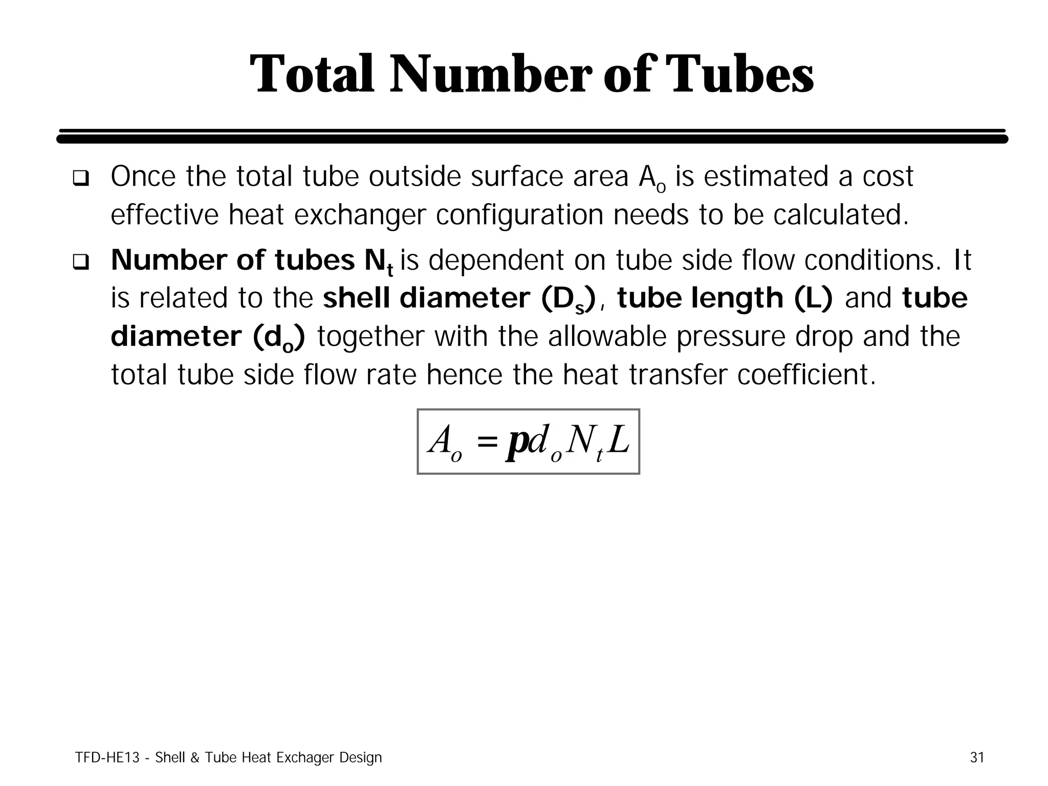 Total Number of Tubes
q    Once the total tube outside surface area Ao is estimated a cost
     effective heat exchanger configuration needs to be calculated.
q    Number of tubes Nt is dependent on tube side flow conditions. It
     is related to the shell diameter (Ds), tube length (L) and tube
     diameter (do) together with the allowable pressure drop and the
     total tube side flow rate hence the heat transfer coefficient.

                                               Ao = πd o N t L




TFD-HE13 - Shell & Tube Heat Exchager Design                           31
 