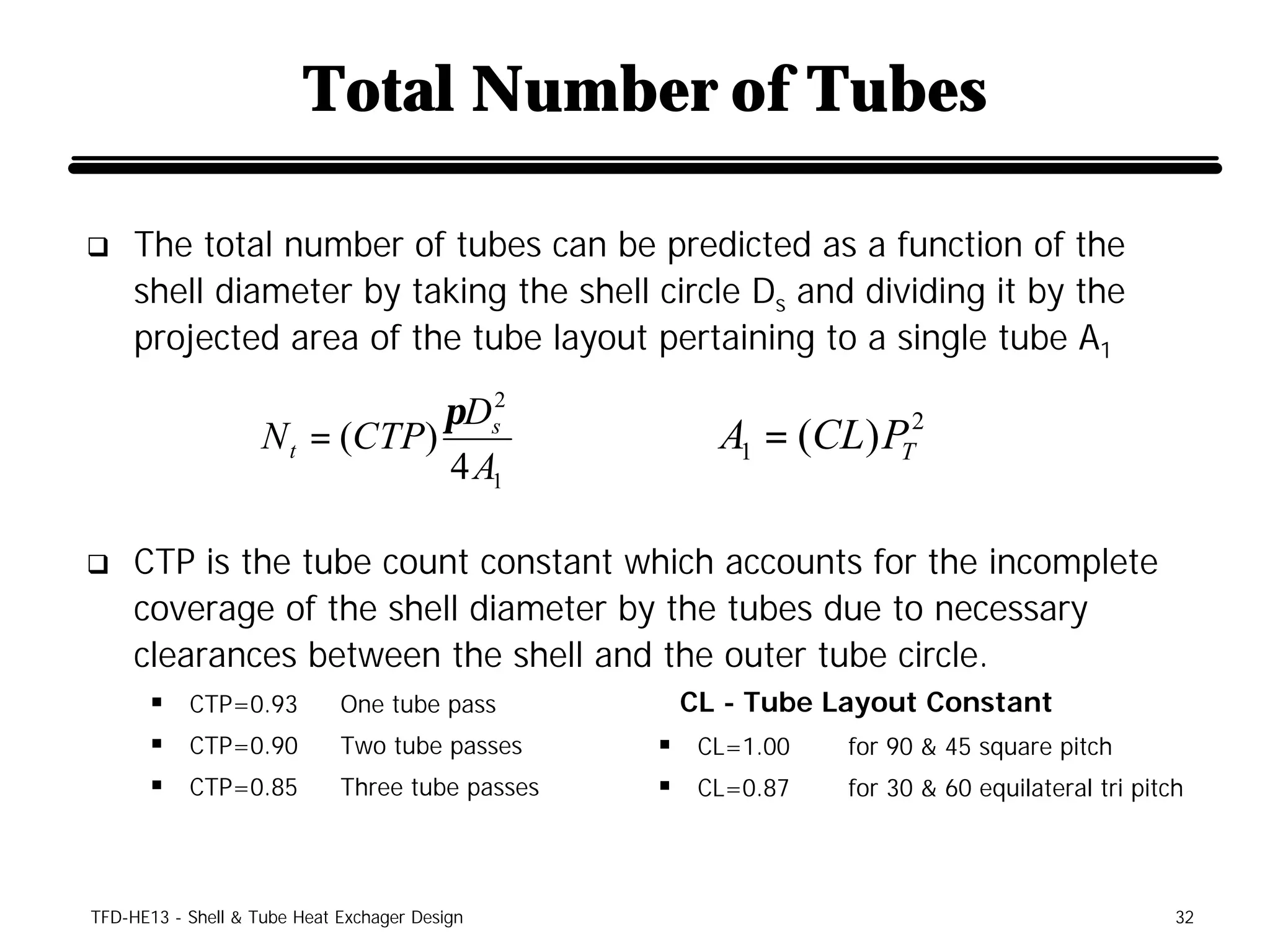 Total Number of Tubes

q    The total number of tubes can be predicted as a function of the
     shell diameter by taking the shell circle Ds and dividing it by the
     projected area of the tube layout pertaining to a single tube A1

                                πDs2
                    N t = (CTP)                      A1 = (CL) PT2
                                4 A1

q    CTP is the tube count constant which accounts for the incomplete
     coverage of the shell diameter by the tubes due to necessary
     clearances between the shell and the outer tube circle.
      § CTP=0.93             One tube pass        CL - Tube Layout Constant
      § CTP=0.90             Two tube passes     § CL=1.00   for 90 & 45 square pitch
      § CTP=0.85             Three tube passes   § CL=0.87   for 30 & 60 equilateral tri pitch




TFD-HE13 - Shell & Tube Heat Exchager Design                                                 32
 