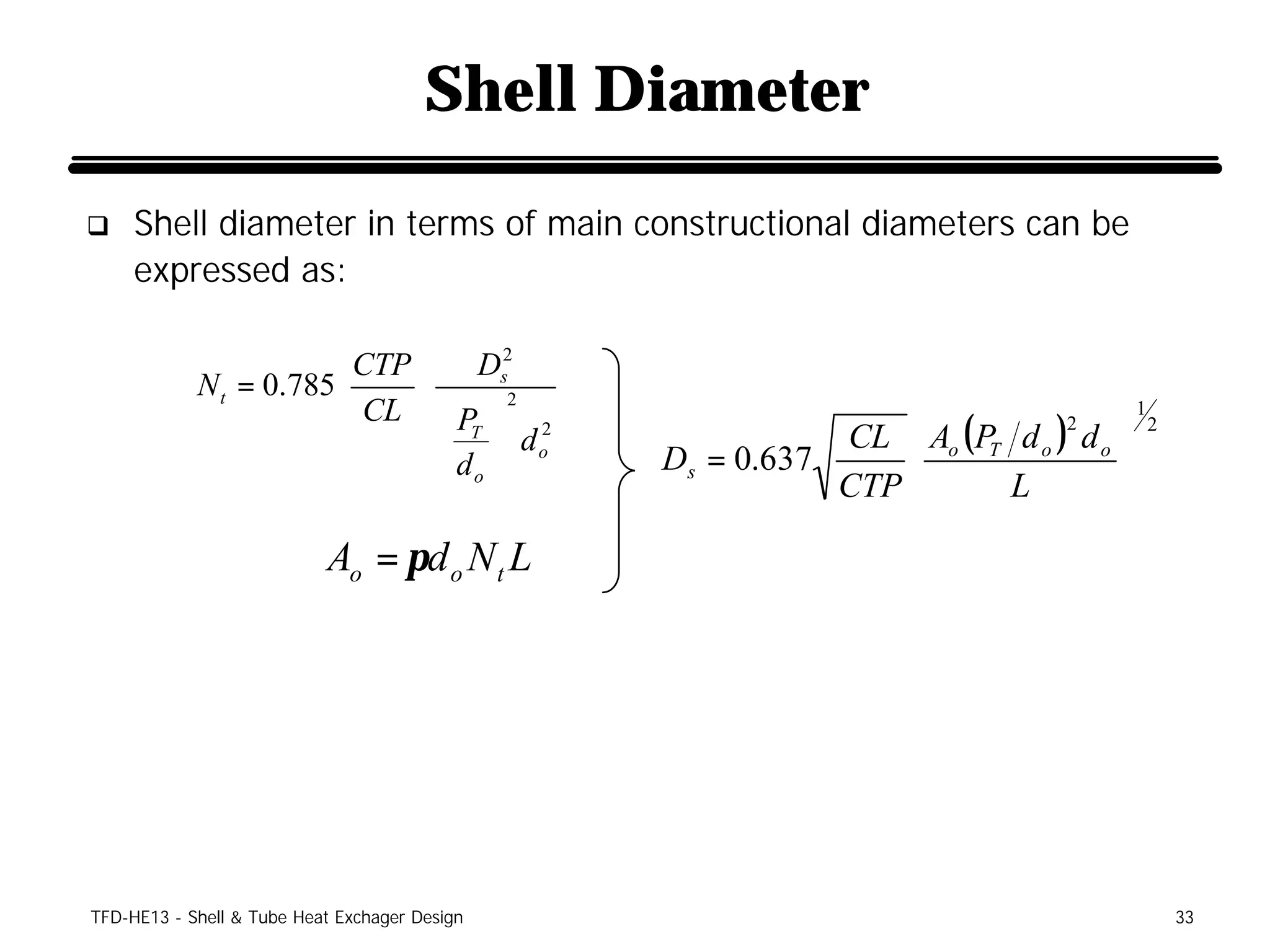 Shell Diameter
q    Shell diameter in terms of main constructional diameters can be
     expressed as:

                        CTP  Ds
                                    2
            N t = 0.785     
                        CL   P  2 2                                             1
                                T  do                   CL  Ao (PT d o ) d o 
                                                                            2           2
                               d             Ds = 0.637                      
                                o                       CTP       L          
                           Ao = πd o N t L




TFD-HE13 - Shell & Tube Heat Exchager Design                                                33
 