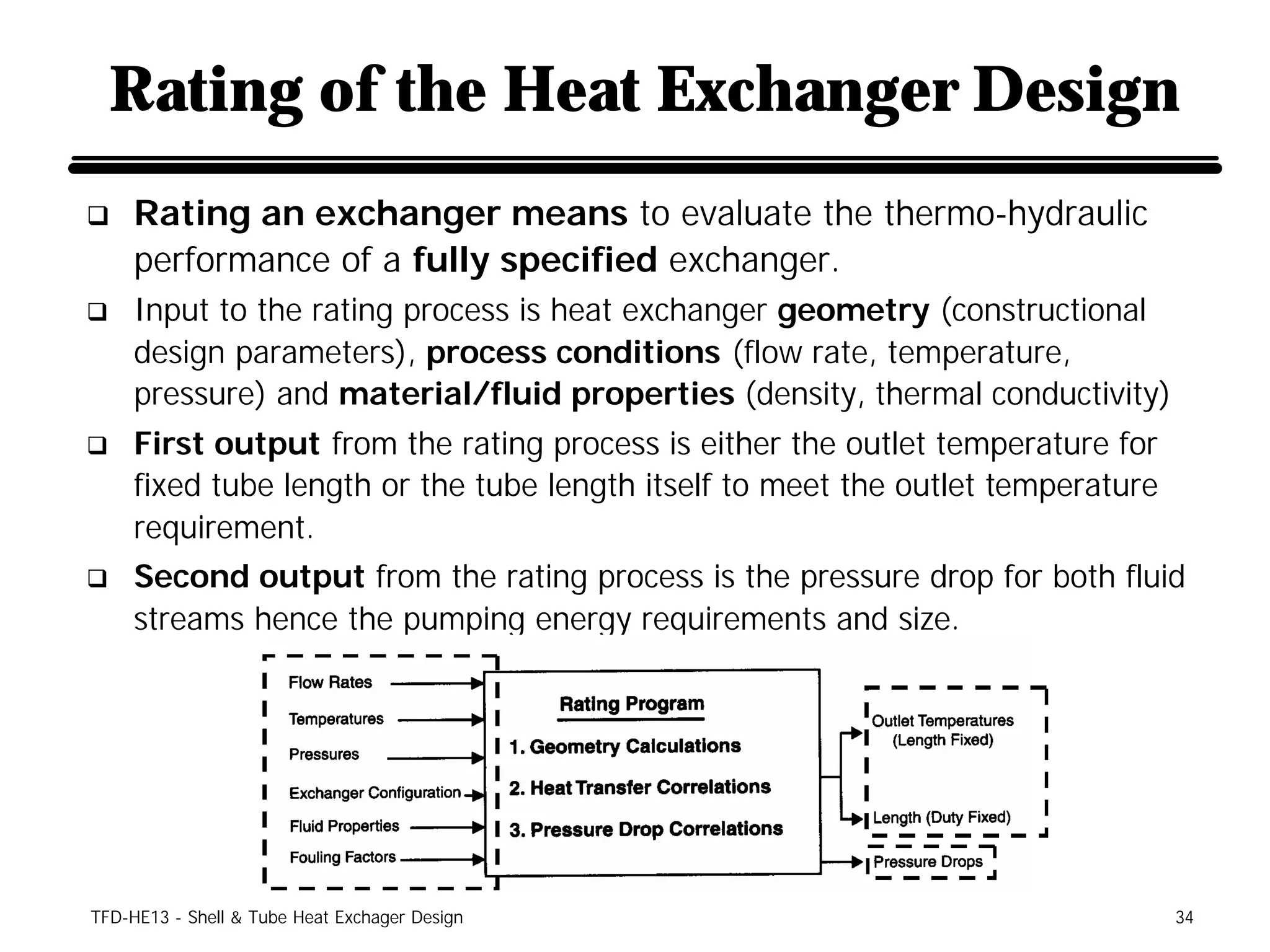 Rating of the Heat Exchanger Design
q    Rating an exchanger means to evaluate the thermo-hydraulic
     performance of a fully specified exchanger.
q    Input to the rating process is heat exchanger geometry (constructional
     design parameters), process conditions (flow rate, temperature,
     pressure) and material/fluid properties (density, thermal conductivity)
q    First output from the rating process is either the outlet temperature for
     fixed tube length or the tube length itself to meet the outlet temperature
     requirement.
q    Second output from the rating process is the pressure drop for both fluid
     streams hence the pumping energy requirements and size.




TFD-HE13 - Shell & Tube Heat Exchager Design                                      34
 