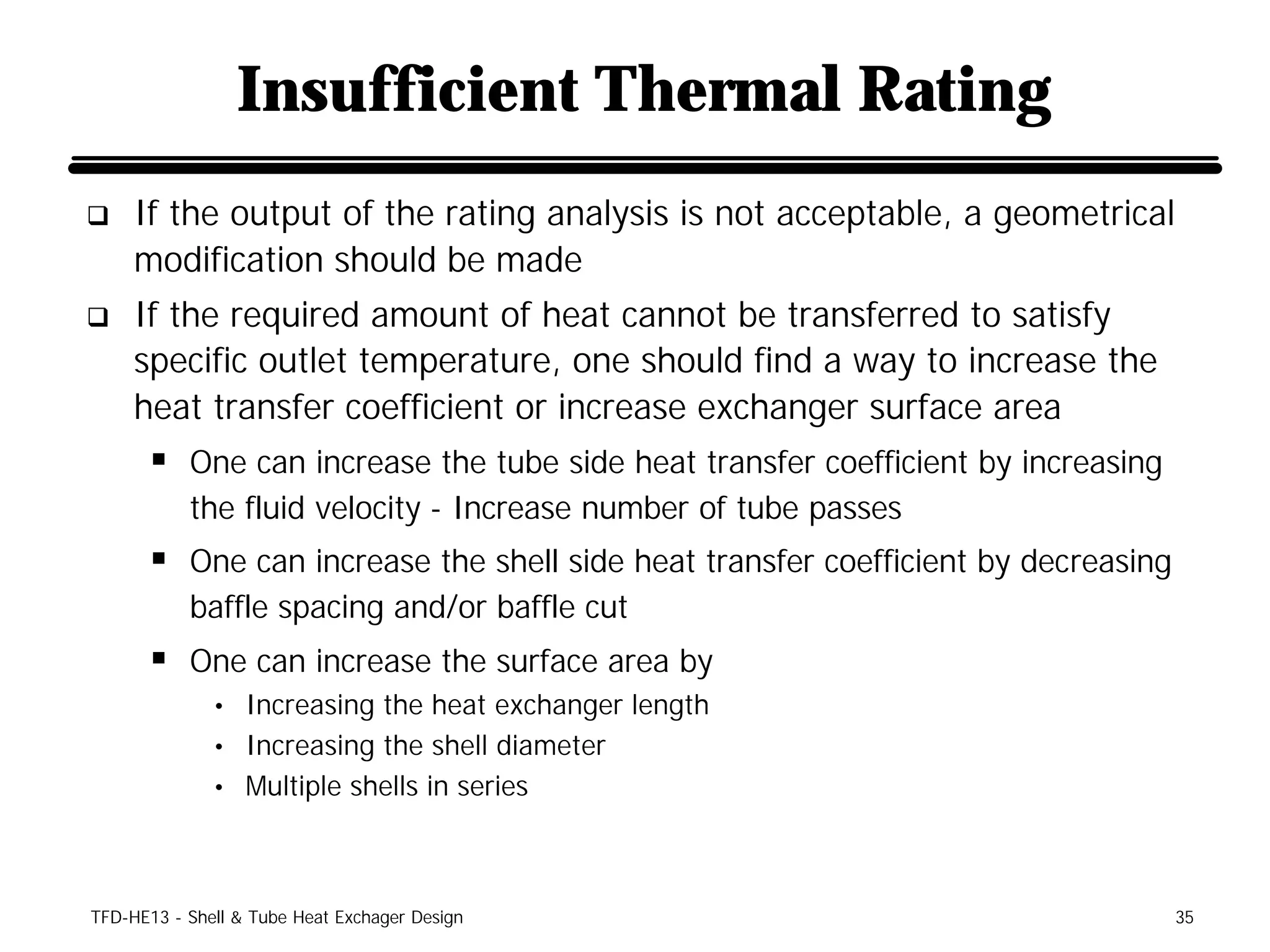 Insufficient Thermal Rating
q    If the output of the rating analysis is not acceptable, a geometrical
     modification should be made
q    If the required amount of heat cannot be transferred to satisfy
     specific outlet temperature, one should find a way to increase the
     heat transfer coefficient or increase exchanger surface area
      § One can increase the tube side heat transfer coefficient by increasing
           the fluid velocity - Increase number of tube passes
      § One can increase the shell side heat transfer coefficient by decreasing
           baffle spacing and/or baffle cut
      § One can increase the surface area by
              • Increasing the heat exchanger length
              • Increasing the shell diameter
              • Multiple shells in series




TFD-HE13 - Shell & Tube Heat Exchager Design                                      35
 