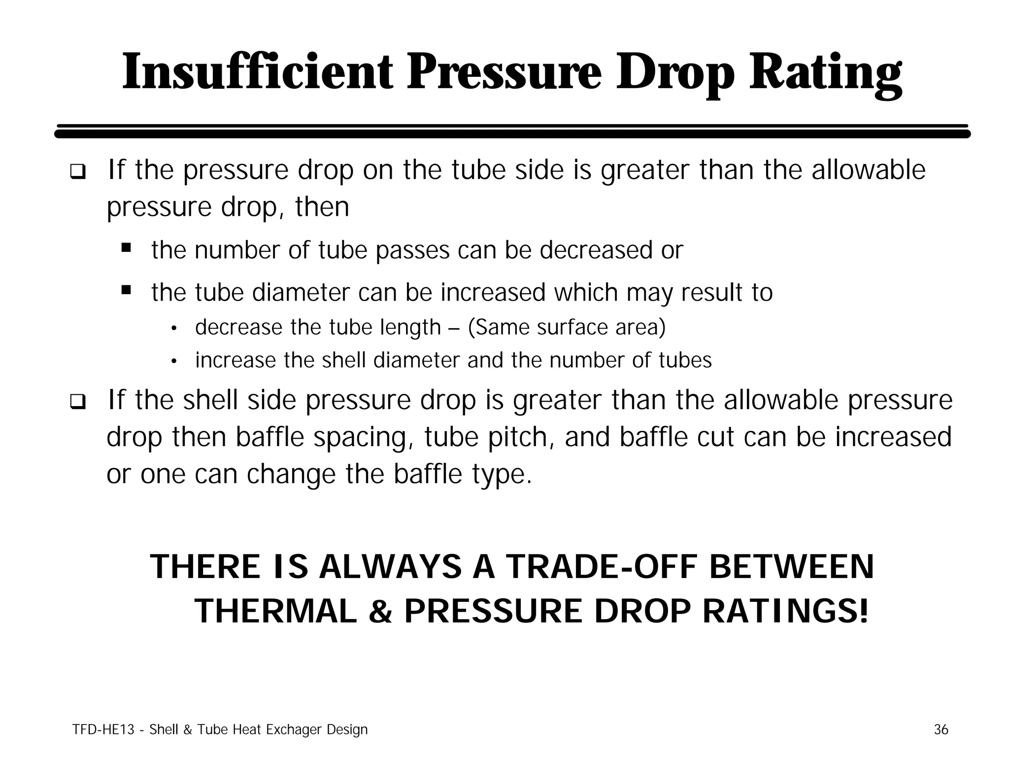 Insufficient Pressure Drop Rating
q    If the pressure drop on the tube side is greater than the allowable
     pressure drop, then
      § the number of tube passes can be decreased or
      § the tube diameter can be increased which may result to
              • decrease the tube length – (Same surface area)
              • increase the shell diameter and the number of tubes

q    If the shell side pressure drop is greater than the allowable pressure
     drop then baffle spacing, tube pitch, and baffle cut can be increased
     or one can change the baffle type.


           THERE IS ALWAYS A TRADE-OFF BETWEEN
             THERMAL & PRESSURE DROP RATINGS!


TFD-HE13 - Shell & Tube Heat Exchager Design                               36
 
