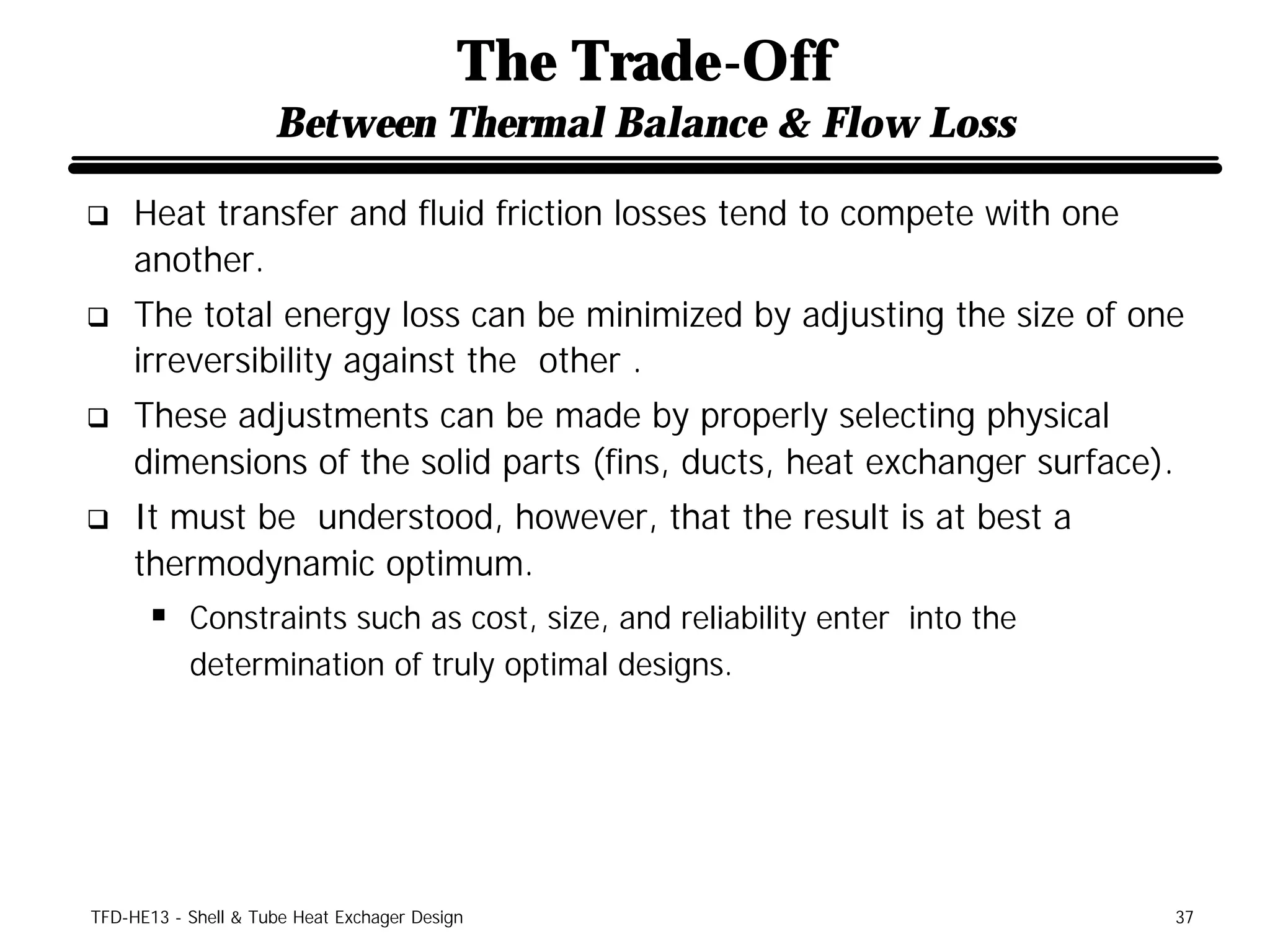 The Trade-Off
                     Between Thermal Balance & Flow Loss

q    Heat transfer and fluid friction losses tend to compete with one
     another.
q    The total energy loss can be minimized by adjusting the size of one
     irreversibility against the other .
q    These adjustments can be made by properly selecting physical
     dimensions of the solid parts (fins, ducts, heat exchanger surface).
q    It must be understood, however, that the result is at best a
     thermodynamic optimum.
      § Constraints such as cost, size, and reliability enter into the
           determination of truly optimal designs.




TFD-HE13 - Shell & Tube Heat Exchager Design                                37
 