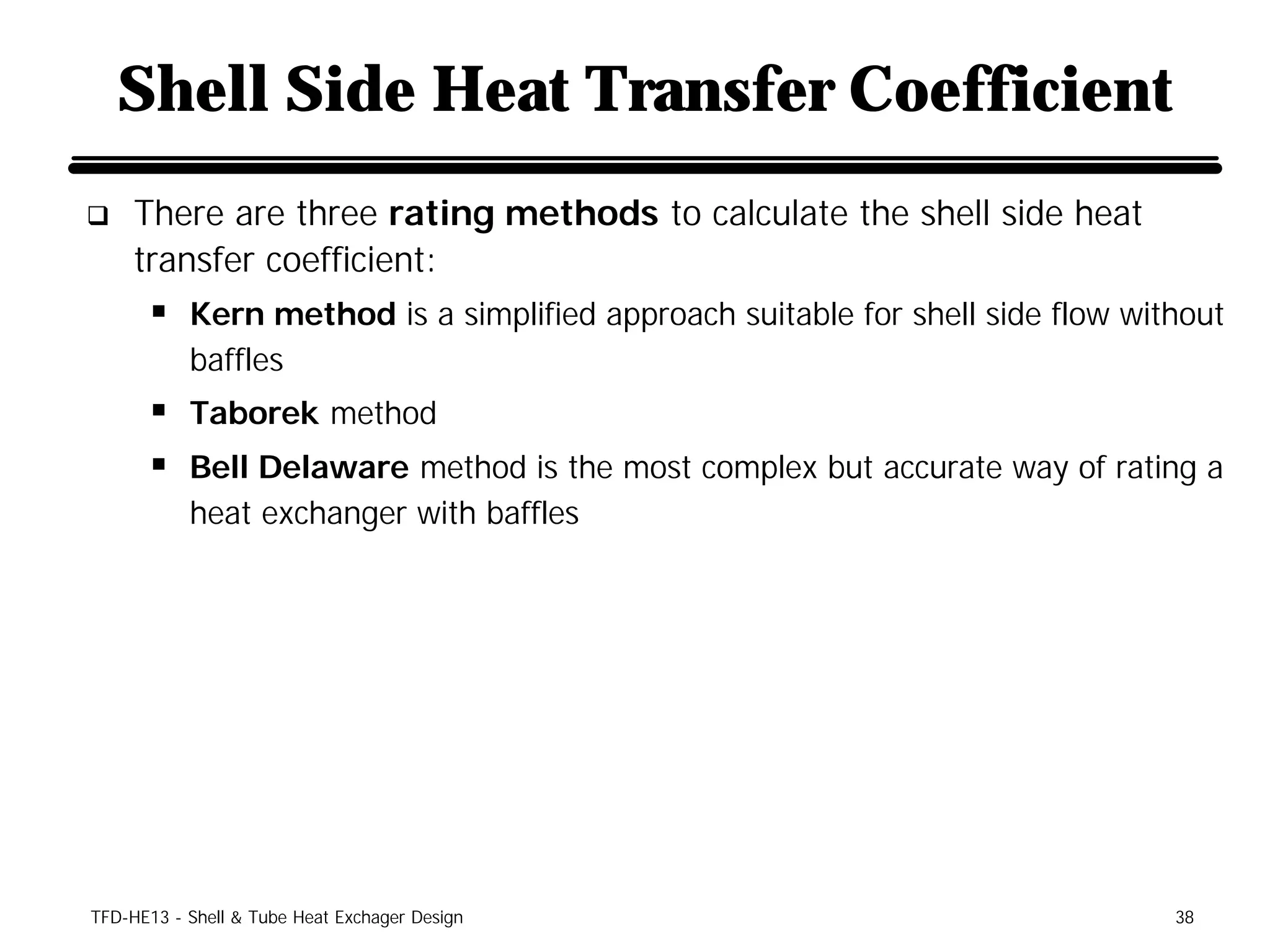 Shell Side Heat Transfer Coefficient
q    There are three rating methods to calculate the shell side heat
     transfer coefficient:
      § Kern method is a simplified approach suitable for shell side flow without
           baffles
      § Taborek method
      § Bell Delaware method is the most complex but accurate way of rating a
           heat exchanger with baffles




TFD-HE13 - Shell & Tube Heat Exchager Design                                 38
 