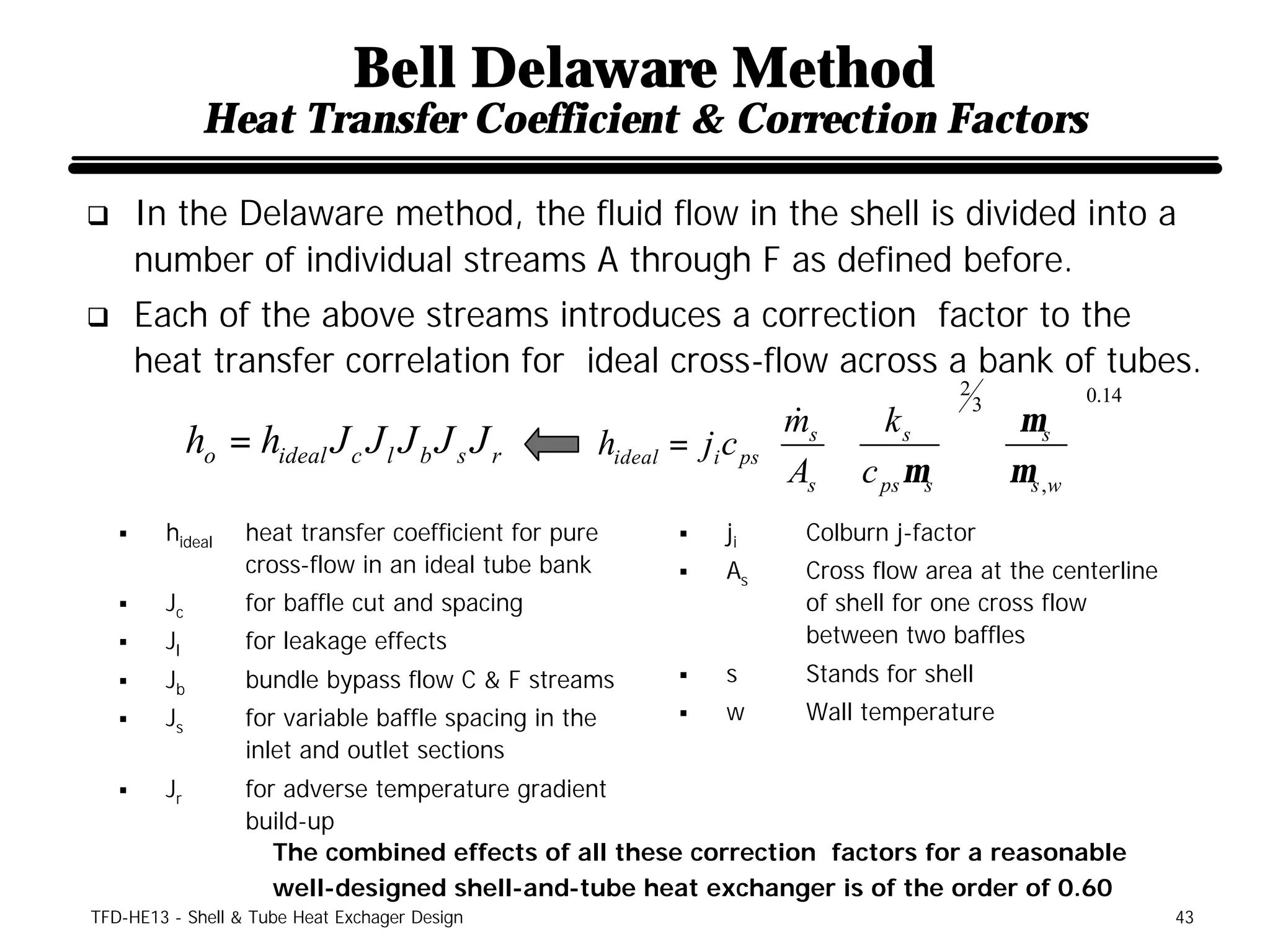 Bell Delaware Method
               Heat Transfer Coefficient & Correction Factors

q       In the Delaware method, the fluid flow in the shell is divided into a
        number of individual streams A through F as defined before.
q       Each of the above streams introduces a correction factor to the
        heat transfer correlation for ideal cross-flow across a bank of tubes.
                                                                         2          0.14
                                                             ms  k s  3  µ s 
                                                              & 
           ho = hideal J c J l J b J s J r hideal = ji c ps                   
                                                             A  c µ   µ 
                                                             s  ps s   s ,w 
    §     hideal   heat transfer coefficient for pure   §   ji   Colburn j-factor
                   cross-flow in an ideal tube bank     §   As   Cross flow area at the centerline
    §     Jc       for baffle cut and spacing                    of shell for one cross flow
    §     Jl       for leakage effects                           between two baffles
    §     Jb       bundle bypass flow C & F streams     §   s    Stands for shell
    §     Js       for variable baffle spacing in the   §   w    Wall temperature
                   inlet and outlet sections
    §     Jr       for adverse temperature gradient
                   build-up
                      The combined effects of all these correction factors for a reasonable
                      well-designed shell-and-tube heat exchanger is of the order of 0.60
TFD-HE13 - Shell & Tube Heat Exchager Design                                                         43
 