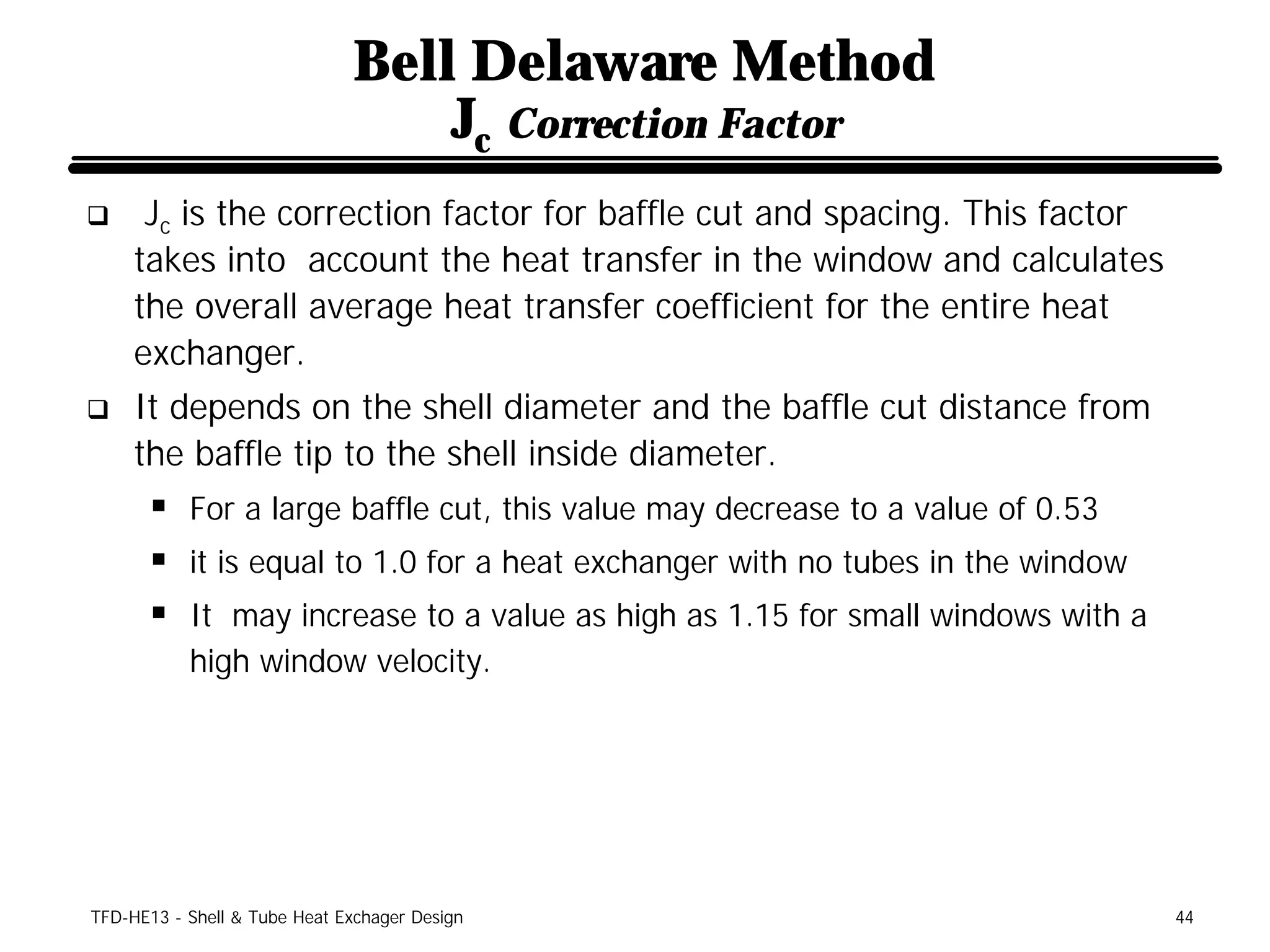 Bell Delaware Method
                                  Jc Correction Factor
q     Jc is the correction factor for baffle cut and spacing. This factor
     takes into account the heat transfer in the window and calculates
     the overall average heat transfer coefficient for the entire heat
     exchanger.
q    It depends on the shell diameter and the baffle cut distance from
     the baffle tip to the shell inside diameter.
      § For a large baffle cut, this value may decrease to a value of 0.53
      § it is equal to 1.0 for a heat exchanger with no tubes in the window
      § It may increase to a value as high as 1.15 for small windows with a
           high window velocity.




TFD-HE13 - Shell & Tube Heat Exchager Design                                  44
 