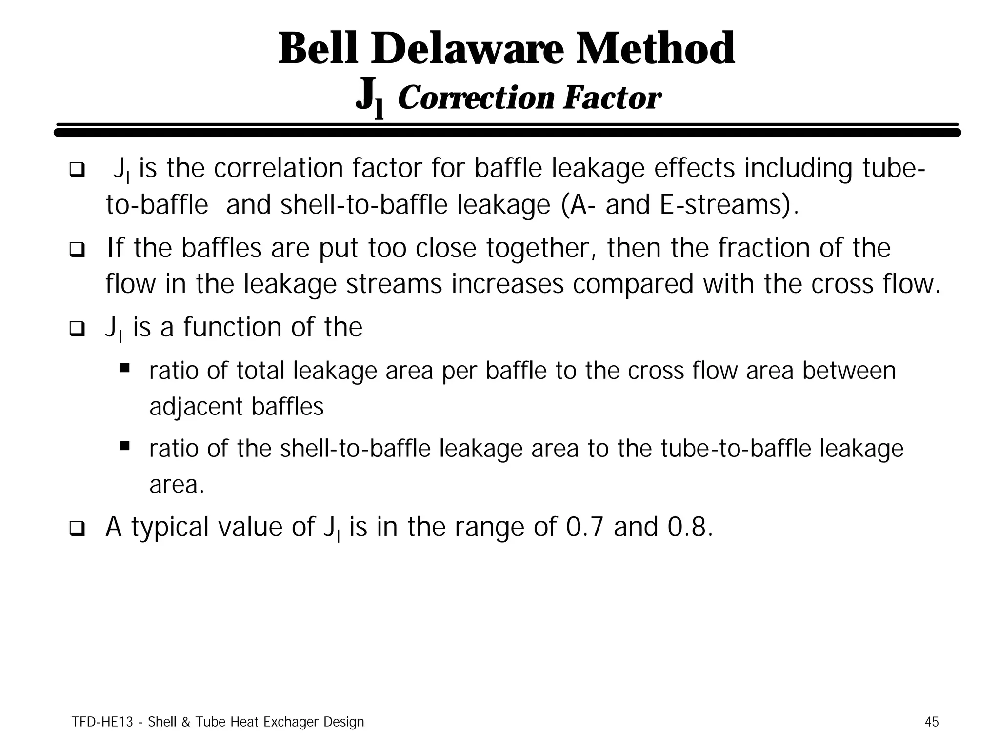 Bell Delaware Method
                                  Jl Correction Factor
q     Jl is the correlation factor for baffle leakage effects including tube-
     to-baffle and shell-to-baffle leakage (A- and E-streams).
q    If the baffles are put too close together, then the fraction of the
     flow in the leakage streams increases compared with the cross flow.
q    JI is a function of the
      § ratio of total leakage area per baffle to the cross flow area between
           adjacent baffles
      § ratio of the shell-to-baffle leakage area to the tube-to-baffle leakage
           area.
q    A typical value of Jl is in the range of 0.7 and 0.8.




TFD-HE13 - Shell & Tube Heat Exchager Design                                      45
 