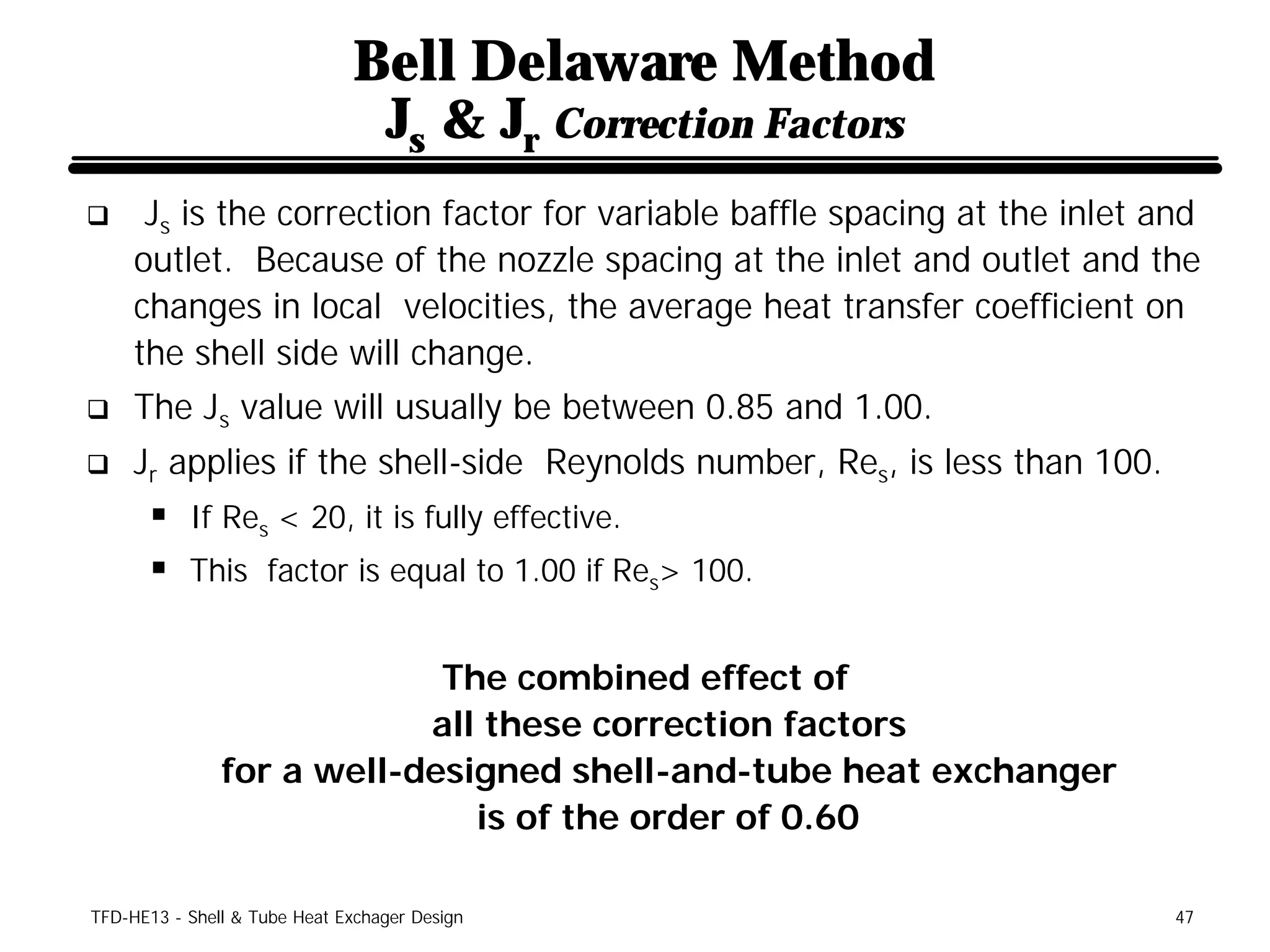 Bell Delaware Method
                               Js & Jr Correction Factors
q     Js is the correction factor for variable baffle spacing at the inlet and
     outlet. Because of the nozzle spacing at the inlet and outlet and the
     changes in local velocities, the average heat transfer coefficient on
     the shell side will change.
q    The Js value will usually be between 0.85 and 1.00.
q    Jr applies if the shell-side Reynolds number, Res, is less than 100.
      § If Res < 20, it is fully effective.
      § This factor is equal to 1.00 if Res> 100.

                            The combined effect of
                           all these correction factors
               for a well-designed shell-and-tube heat exchanger
                              is of the order of 0.60

TFD-HE13 - Shell & Tube Heat Exchager Design                                47
 