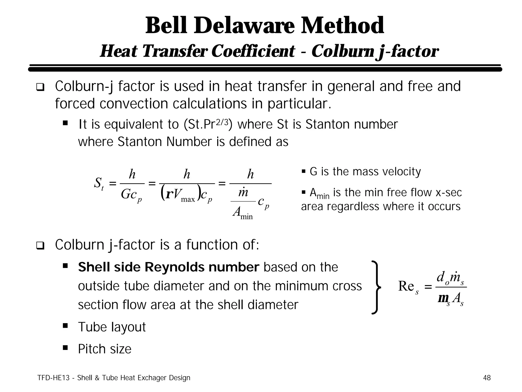 Bell Delaware Method
                 Heat Transfer Coefficient - Colburn j-factor
q    Colburn-j factor is used in heat transfer in general and free and
     forced convection calculations in particular.
      § It is equivalent to (St.Pr2/3) where St is Stanton number
           where Stanton Number is defined as

                      h      h             h      § G is the mass velocity
                St =     =            =
                     Gc p (ρVmax )c p    &
                                         m
                                             cp
                                                  § Amin is the min free flow x-sec
                                        Amin      area regardless where it occurs


q    Colburn j-factor is a function of:
      § Shell side Reynolds number based on the
                                                                                &
                                                                            d o ms
           outside tube diameter and on the minimum cross            Re s =
           section flow area at the shell diameter
                                                                            µ s As
      § Tube layout
      § Pitch size
TFD-HE13 - Shell & Tube Heat Exchager Design                                          48
 
