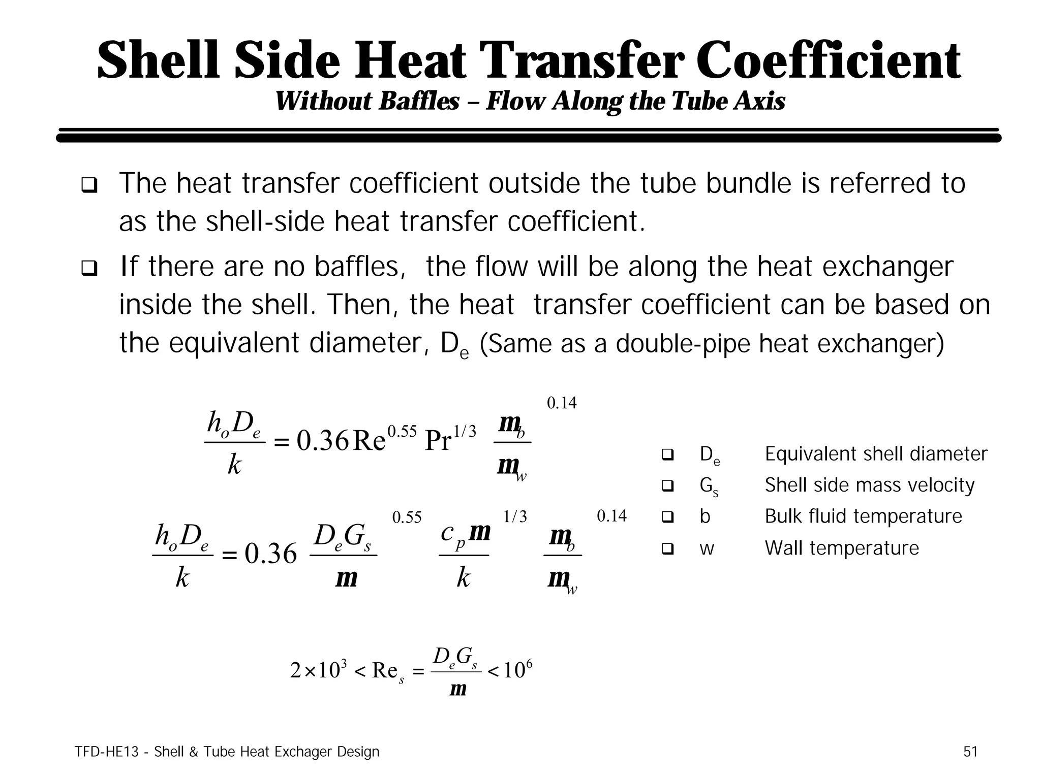 Shell Side Heat Transfer Coefficient
                            Without Baffles – Flow Along the Tube Axis


q     The heat transfer coefficient outside the tube bundle is referred to
      as the shell-side heat transfer coefficient.
q     If there are no baffles, the flow will be along the heat exchanger
      inside the shell. Then, the heat transfer coefficient can be based on
      the equivalent diameter, De (Same as a double-pipe heat exchanger)
                                                                    0.14
                   ho De                        µ 
                         = 0.36 Re 0.55 Pr 1/ 3  b                                  De   Equivalent shell diameter
                                                 µw 
                                                                                  q
                     k
                                                                                  q   Gs   Shell side mass velocity
                                                                           0.14   q   b    Bulk fluid temperature
                                                       c p µ   µb 
                                               0.55          1/ 3
           ho De       D G 
                 = 0.36 e s                                  
                                                                                  q   w    Wall temperature
             k          µ                              k   µw 

                                                      DeGs
                               2 ×103 < Re s =             < 106
                                                       µ

TFD-HE13 - Shell & Tube Heat Exchager Design                                                                        51
 