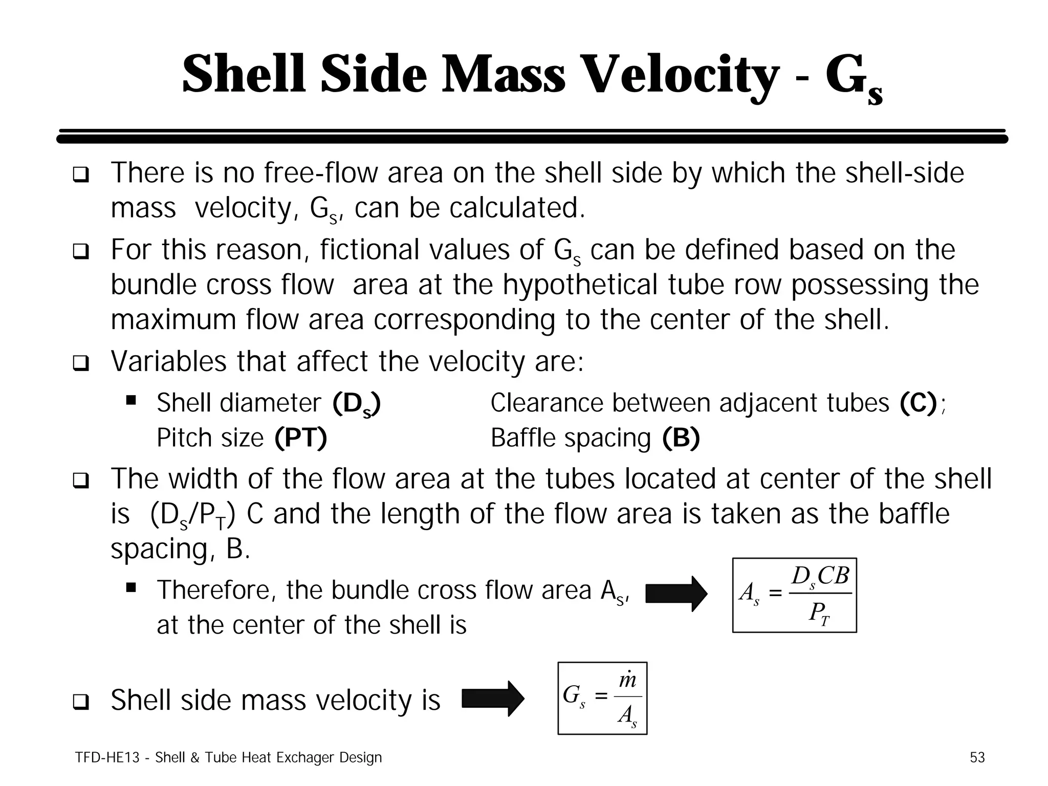 Shell Side Mass Velocity - Gs
q    There is no free-flow area on the shell side by which the shell-side
     mass velocity, Gs, can be calculated.
q    For this reason, fictional values of Gs can be defined based on the
     bundle cross flow area at the hypothetical tube row possessing the
     maximum flow area corresponding to the center of the shell.
q    Variables that affect the velocity are:
      § Shell diameter (Ds)                    Clearance between adjacent tubes (C);
           Pitch size (PT)                     Baffle spacing (B)
q    The width of the flow area at the tubes located at center of the shell
     is (Ds/PT) C and the length of the flow area is taken as the baffle
     spacing, B.
                                                                          Ds CB
      § Therefore, the bundle cross flow area As,                  As =
                                                                           PT
           at the center of the shell is

                                                           m&
q    Shell side mass velocity is                    Gs =
                                                           As
TFD-HE13 - Shell & Tube Heat Exchager Design                                           53
 