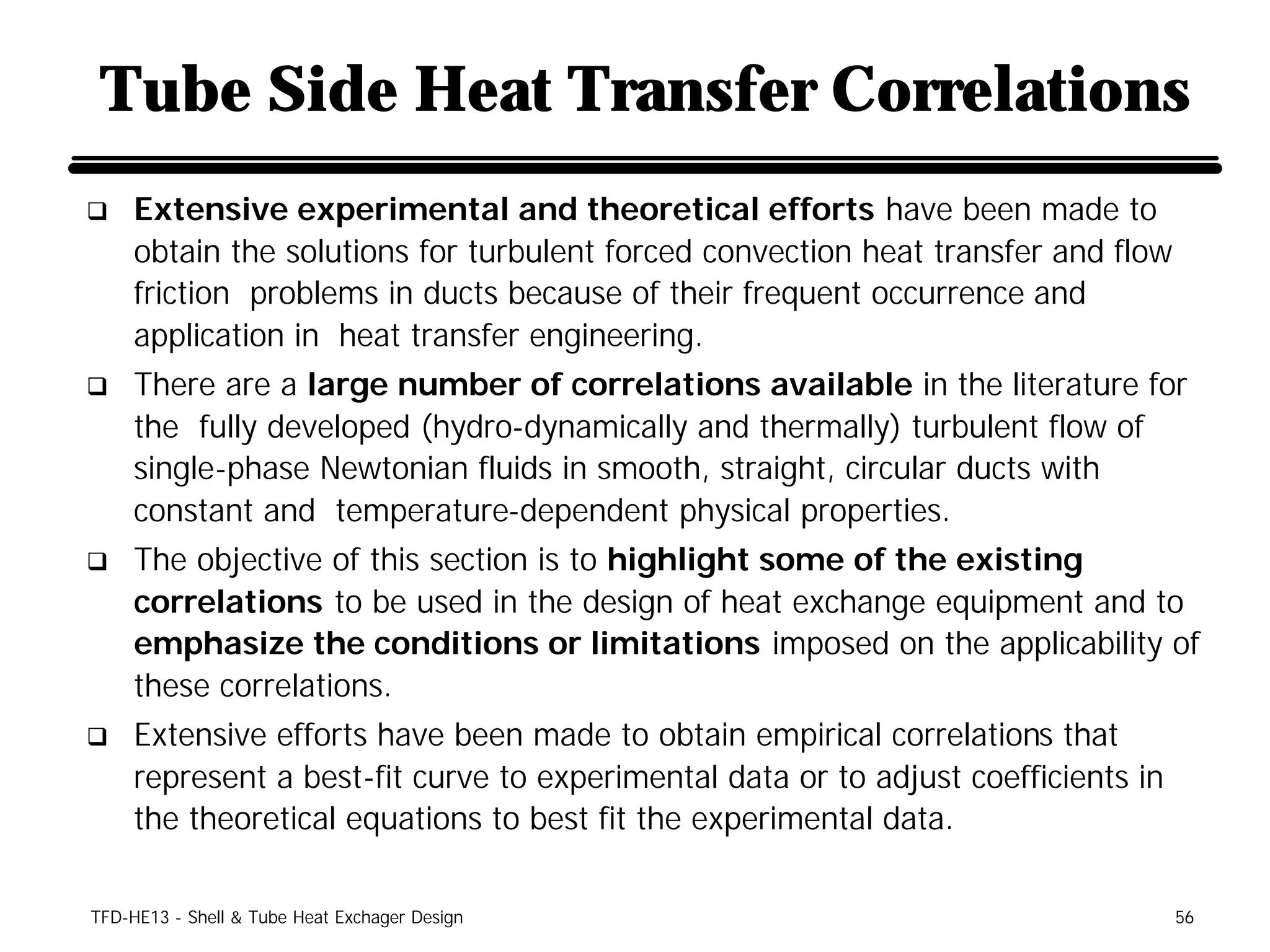 Tube Side Heat Transfer Correlations
q    Extensive experimental and theoretical efforts have been made to
     obtain the solutions for turbulent forced convection heat transfer and flow
     friction problems in ducts because of their frequent occurrence and
     application in heat transfer engineering.
q    There are a large number of correlations available in the literature for
     the fully developed (hydro-dynamically and thermally) turbulent flow of
     single-phase Newtonian fluids in smooth, straight, circular ducts with
     constant and temperature-dependent physical properties.
q    The objective of this section is to highlight some of the existing
     correlations to be used in the design of heat exchange equipment and to
     emphasize the conditions or limitations imposed on the applicability of
     these correlations.
q    Extensive efforts have been made to obtain empirical correlations that
     represent a best-fit curve to experimental data or to adjust coefficients in
     the theoretical equations to best fit the experimental data.

TFD-HE13 - Shell & Tube Heat Exchager Design                                        56
 