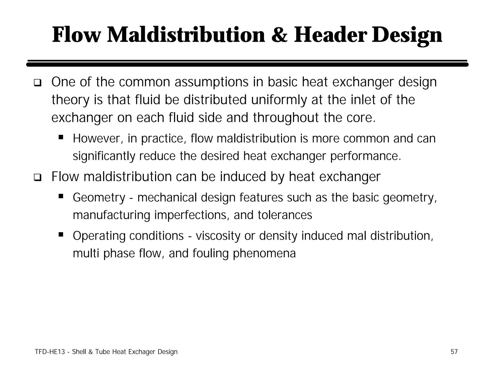 Flow Maldistribution & Header Design

q    One of the common assumptions in basic heat exchanger design
     theory is that fluid be distributed uniformly at the inlet of the
     exchanger on each fluid side and throughout the core.
      § However, in practice, flow maldistribution is more common and can
           significantly reduce the desired heat exchanger performance.
q    Flow maldistribution can be induced by heat exchanger
      § Geometry - mechanical design features such as the basic geometry,
           manufacturing imperfections, and tolerances
      § Operating conditions - viscosity or density induced mal distribution,
           multi phase flow, and fouling phenomena




TFD-HE13 - Shell & Tube Heat Exchager Design                                    57
 