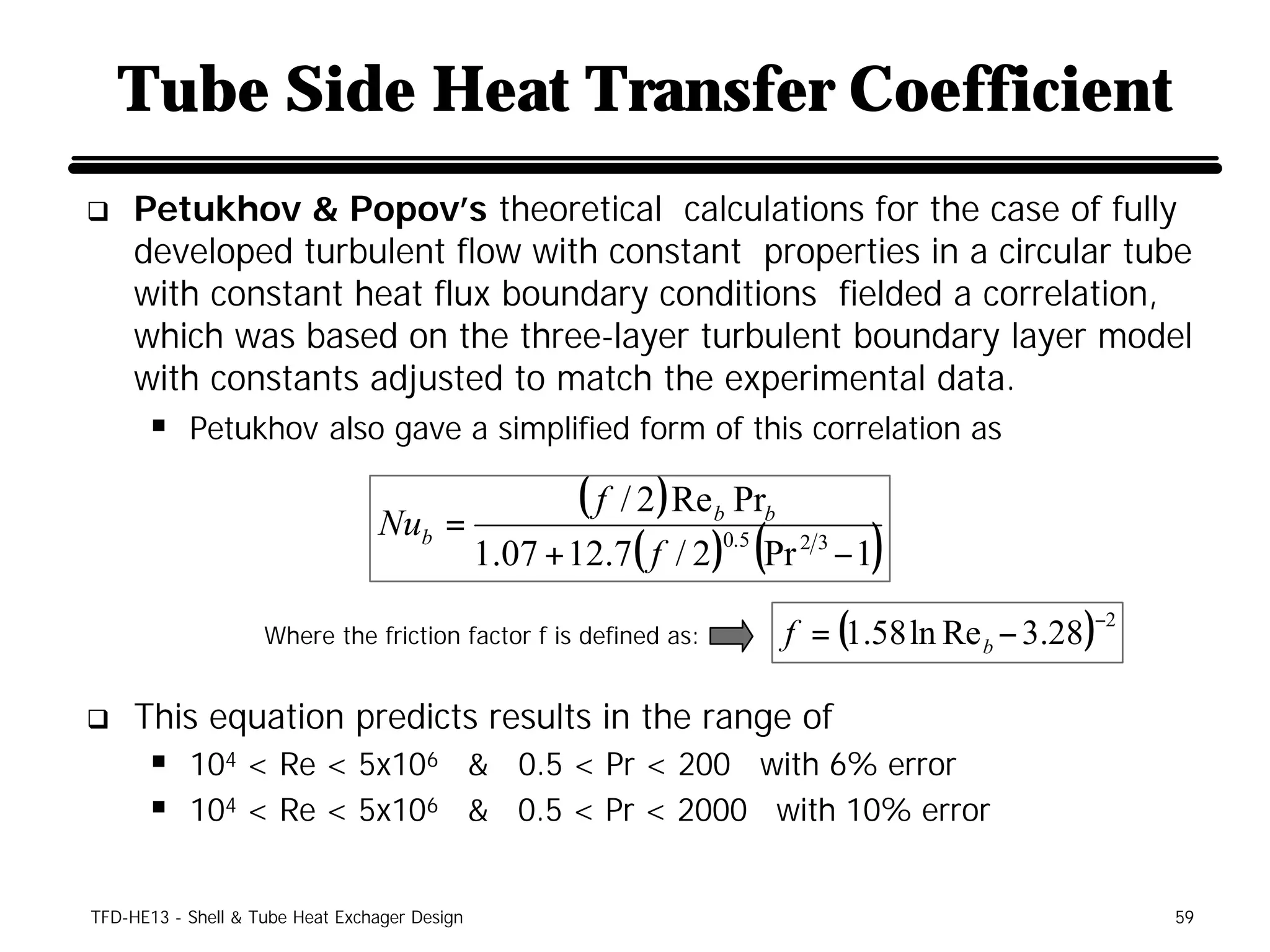 Tube Side Heat Transfer Coefficient
q    Petukhov & Popov’s theoretical calculations for the case of fully
     developed turbulent flow with constant properties in a circular tube
     with constant heat flux boundary conditions fielded a correlation,
     which was based on the three-layer turbulent boundary layer model
     with constants adjusted to match the experimental data.
      § Petukhov also gave a simplified form of this correlation as

                                 Nub =
                                                       ( f / 2 ) Re b Prb
                                               1.07 + 12.7( f / 2) (Pr 2 3 − 1)
                                                                     0.5



                                                                       f = (1.58 ln Re b − 3.28 )
                                                                                                −2
                    Where the friction factor f is defined as:


q    This equation predicts results in the range of
      § 104 < Re < 5x106 & 0.5 < Pr < 200 with 6% error
      § 104 < Re < 5x106 & 0.5 < Pr < 2000 with 10% error

TFD-HE13 - Shell & Tube Heat Exchager Design                                                         59
 