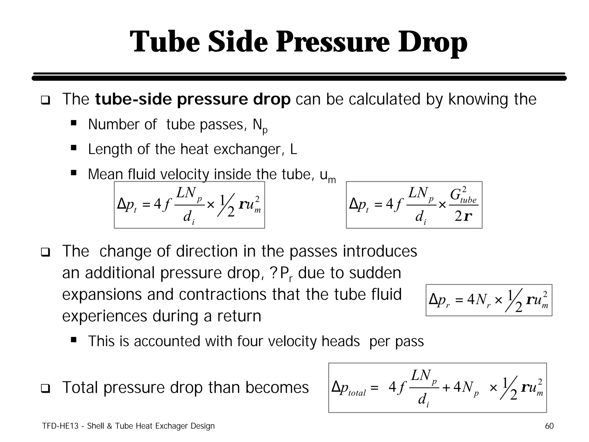 Tube Side Pressure Drop
q    The tube-side pressure drop can be calculated by knowing the
      § Number of tube passes, Np
      § Length of the heat exchanger, L
      § Mean fluid velocity inside the tube, um
                                                                         2
                                  LN p                            LN p Gtube
                   ∆pt = 4 f             × 1 ρu   2
                                                        ∆pt = 4 f    ×
                                            2                          2ρ
                                                  m
                                   di                             di

q    The change of direction in the passes introduces
     an additional pressure drop, ? Pr due to sudden
     expansions and contractions that the tube fluid  ∆p r = 4 N r × 1 ρ u m
                                                                           2
                                                                      2
     experiences during a return
      § This is accounted with four velocity heads per pass
                                                                 LN p          
q    Total pressure drop than becomes                 ∆ptotal = 4 f    + 4 N p  × 1 ρum
                                                                                        2
                                                                                     2
                                                                    di         
TFD-HE13 - Shell & Tube Heat Exchager Design                                                60
 