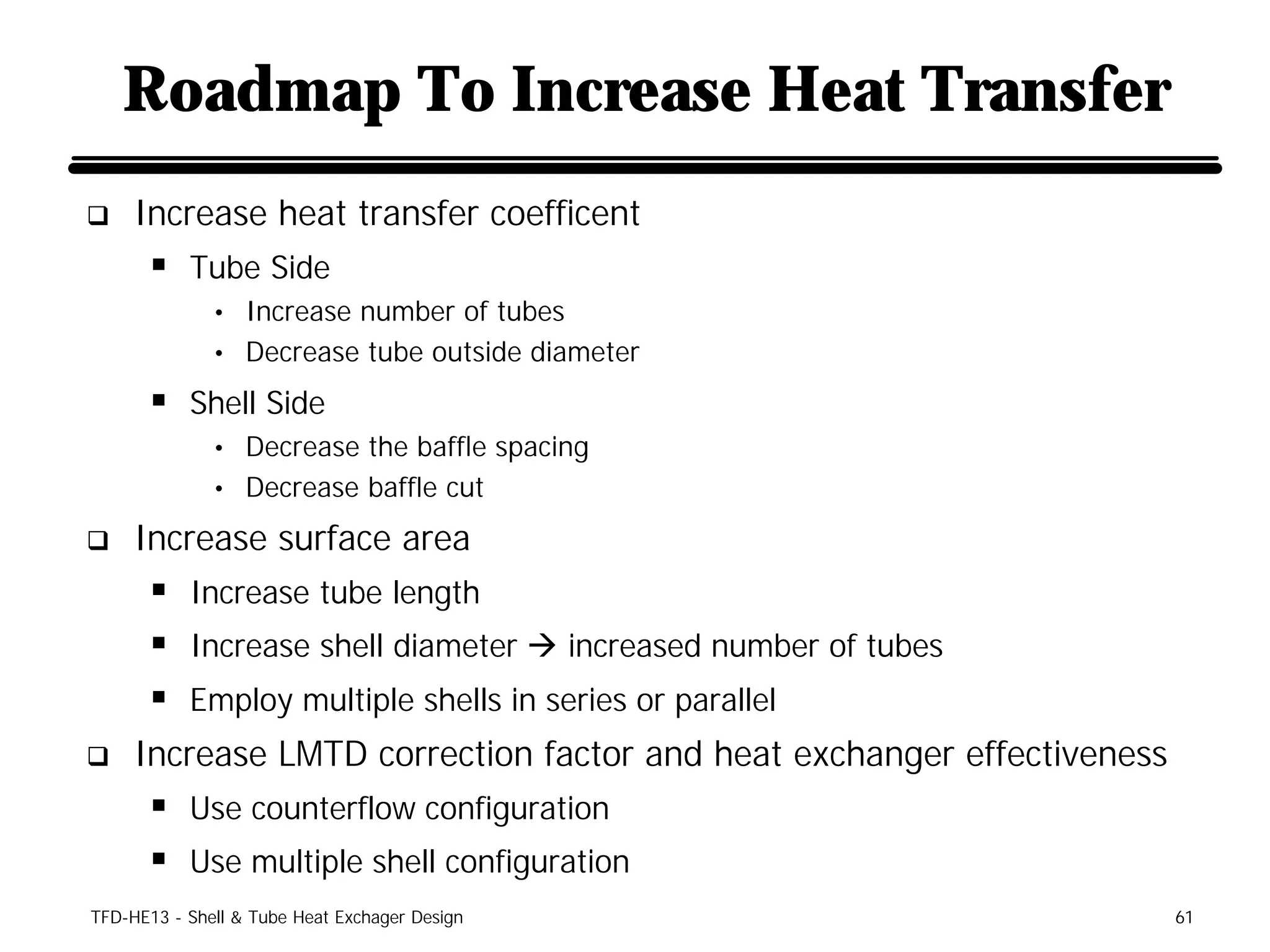 Roadmap To Increase Heat Transfer
q    Increase heat transfer coefficent
      § Tube Side
              • Increase number of tubes
              • Decrease tube outside diameter

      § Shell Side
              • Decrease the baffle spacing
              • Decrease baffle cut

q    Increase surface area
      § Increase tube length
      § Increase shell diameter à increased number of tubes
      § Employ multiple shells in series or parallel
q    Increase LMTD correction factor and heat exchanger effectiveness
      § Use counterflow configuration
      § Use multiple shell configuration
TFD-HE13 - Shell & Tube Heat Exchager Design                            61
 