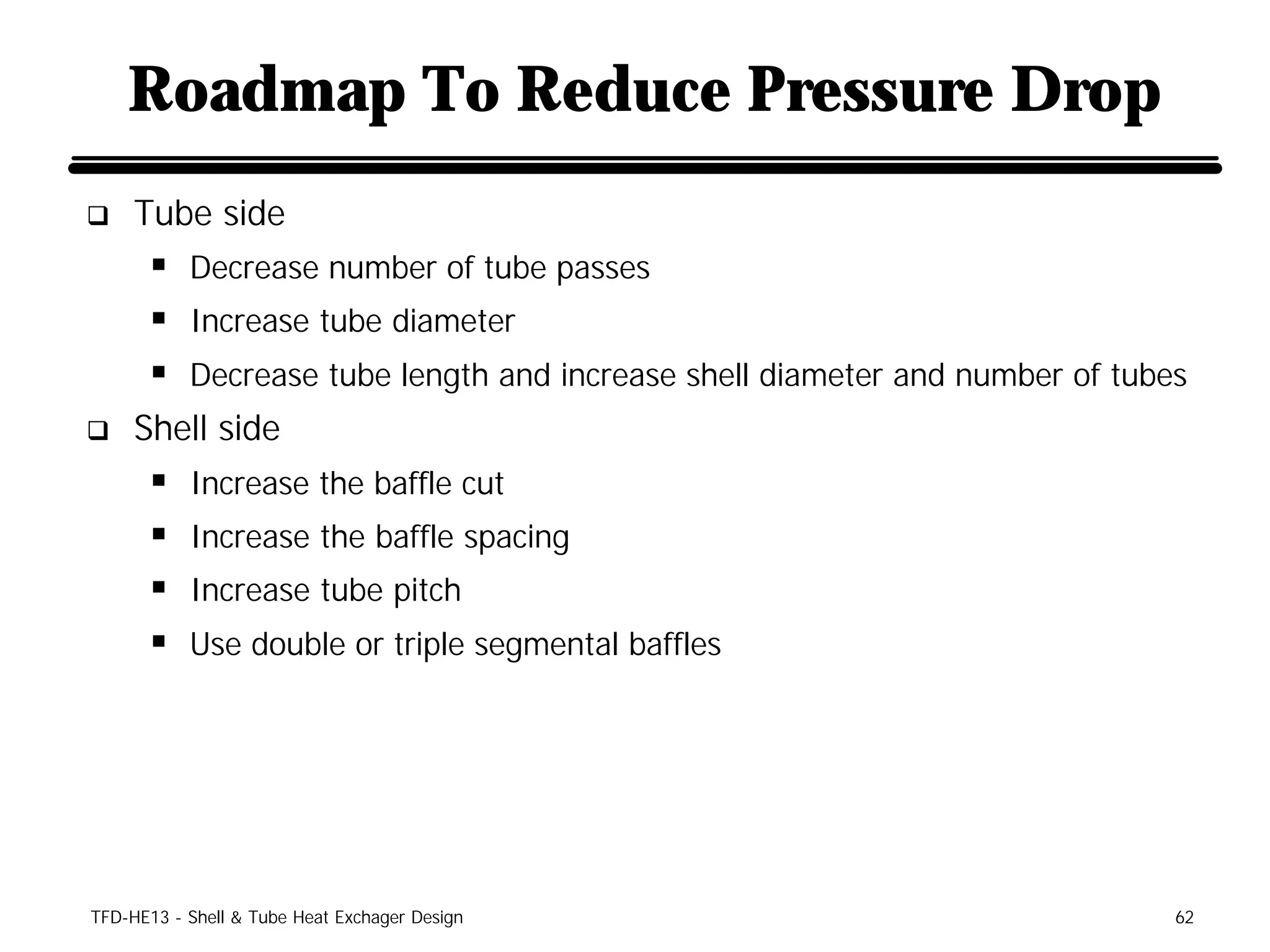 Roadmap To Reduce Pressure Drop
q    Tube side
      § Decrease number of tube passes
      § Increase tube diameter
      § Decrease tube length and increase shell diameter and number of tubes
q    Shell side
      §    Increase the baffle cut
      §    Increase the baffle spacing
      §    Increase tube pitch
      §    Use double or triple segmental baffles




TFD-HE13 - Shell & Tube Heat Exchager Design                               62
 