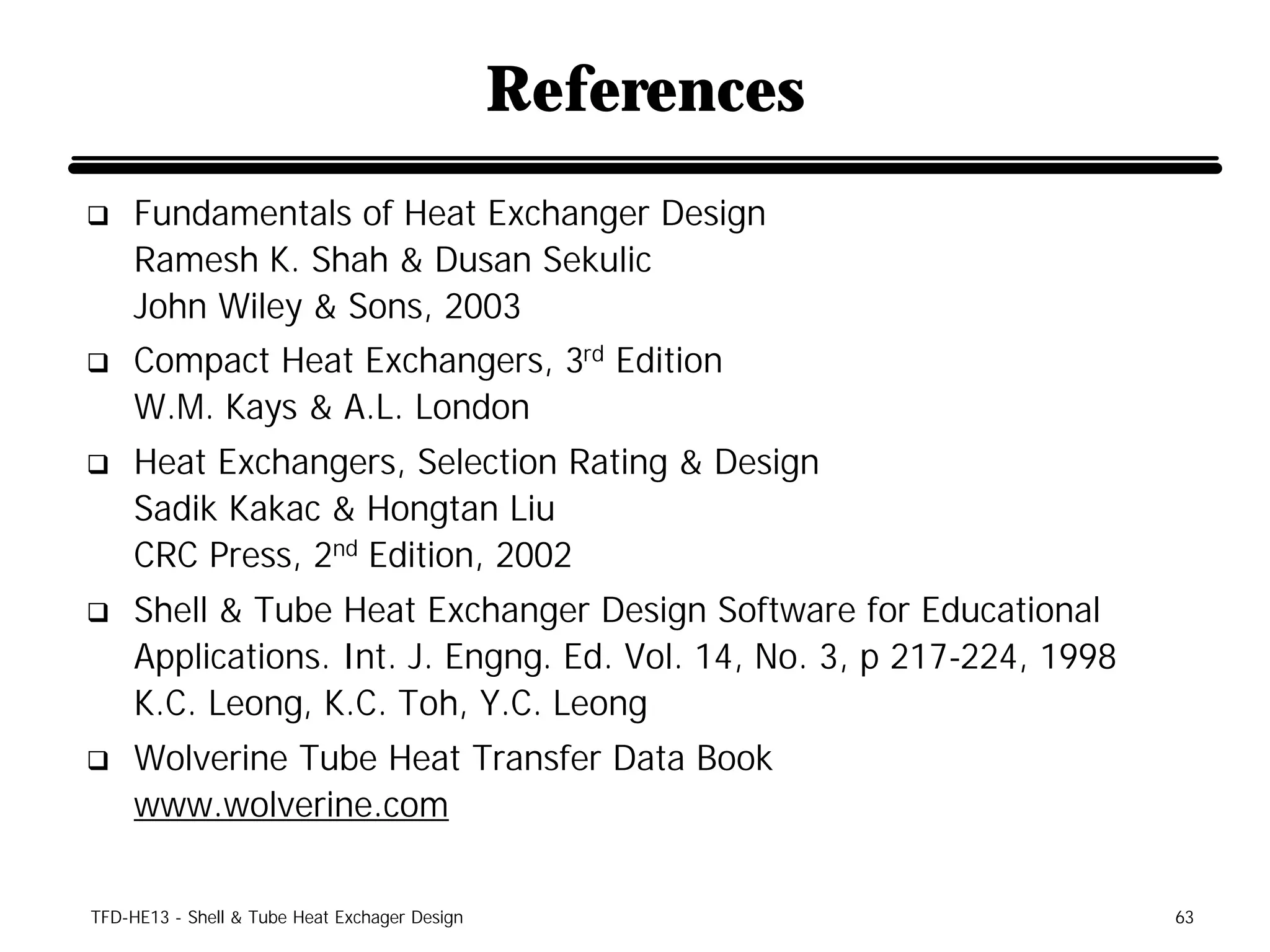 References
q    Fundamentals of Heat Exchanger Design
     Ramesh K. Shah & Dusan Sekulic
     John Wiley & Sons, 2003
q    Compact Heat Exchangers, 3rd Edition
     W.M. Kays & A.L. London
q    Heat Exchangers, Selection Rating & Design
     Sadik Kakac & Hongtan Liu
     CRC Press, 2nd Edition, 2002
q    Shell & Tube Heat Exchanger Design Software for Educational
     Applications. Int. J. Engng. Ed. Vol. 14, No. 3, p 217-224, 1998
     K.C. Leong, K.C. Toh, Y.C. Leong
q    Wolverine Tube Heat Transfer Data Book
     www.wolverine.com


TFD-HE13 - Shell & Tube Heat Exchager Design                            63
 