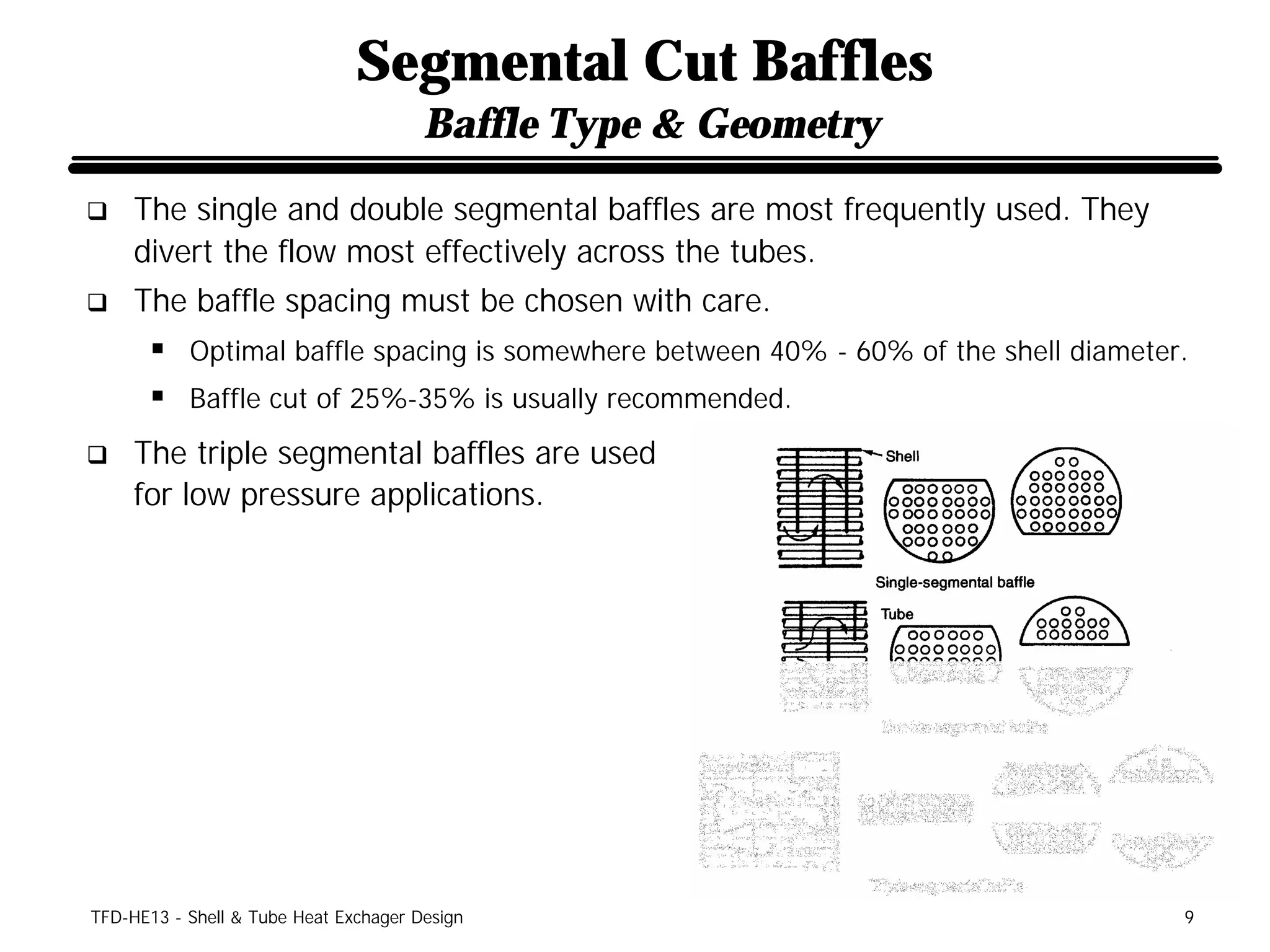 Segmental Cut Baffles
                                       Baffle Type & Geometry
q    The single and double segmental baffles are most frequently used. They
     divert the flow most effectively across the tubes.
q    The baffle spacing must be chosen with care.
      § Optimal baffle spacing is somewhere between 40% - 60% of the shell diameter.
      § Baffle cut of 25%-35% is usually recommended.
q    The triple segmental baffles are used
     for low pressure applications.




TFD-HE13 - Shell & Tube Heat Exchager Design                                       9
 
