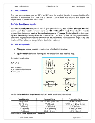 www.PDHcenter.com PDH Course M371 www.PDHonline.org
©2010 Jurandir Primo Page 26 of 35
6.3. Tube Diameters:
The most common sizes used are Ø3/4" and Ø1". Use the smallest diameter for greater heat transfer
area with a minimum of Ø3/4" tube due to cleaning considerations and vibration. For shorter tube
lengths say < 4ft can be used Ø1/2" tubes.
6.4. Tube Quantity and Length:
Select the quantity of tubes per side pass to give optimum velocity. For liquids 3-5 ft/s (0.9-1.52 m/s)
can be used. Gas velocities are commonly used 50-100 ft/s (15-30 m/s). If the velocity cannot be
achieved in a single pass consider increasing the number of passes. The tube length is determined
by heat transfer required to process and pressure drop constraints. To meet the design pressure drop
constraints may require an increase in the number of tubes and/or a reduction in tube length. Long tube
lengths with few tubes may carry shell side distribution problems.
6.5. Tube Arrangement:
Triangular pattern provides a more robust tube sheet construction.
Square pattern simplifies cleaning and has a lower shell side pressure drop.
Tube pitch is defined as:
PT = do+ C
PT = tube pitch
do = tube outside diameter
C = clearance
Typical dimensional arrangements are shown below, all dimensions in inches.
Tube Diameter Square Pitch Triangular Pitch
5/8” (16 mm) 7/8” (22 mm) (Note = 1) 25/32” (20 mm)
¾” (19 mm) 1” (25 mm) 15/16” or 1” (24 or 25 mm)
1” (25 mm) 1 ¼” (32 mm) 1 ¼” (32 mm)
1 ¼” (32 mm) 1 9/16” (39 mm) 1 9/16” (39 mm)
1 ½” (38 mm) 1 7/8” (47 mm) 1 7/8” (47 mm)
Note: For shell = ≤12” square pitch = 0.8125 in.
 
