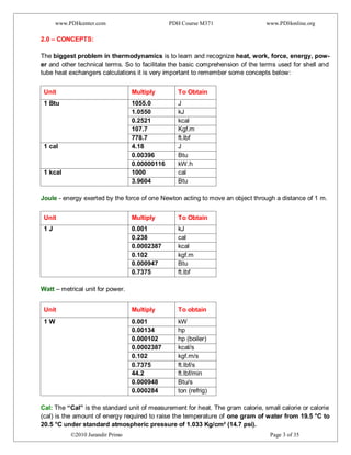 www.PDHcenter.com PDH Course M371 www.PDHonline.org
©2010 Jurandir Primo Page 3 of 35
2.0 – CONCEPTS:
The biggest problem in thermodynamics is to learn and recognize heat, work, force, energy, pow-
er and other technical terms. So to facilitate the basic comprehension of the terms used for shell and
tube heat exchangers calculations it is very important to remember some concepts below:
Unit Multiply To Obtain
1 Btu 1055.0 J
1.0550 kJ
0.2521 kcal
107.7 Kgf.m
778.7 ft.lbf
1 cal 4.18 J
0.00396 Btu
0.00000116 kW.h
1 kcal 1000 cal
3.9604 Btu
Joule - energy exerted by the force of one Newton acting to move an object through a distance of 1 m.
Unit Multiply To Obtain
1 J 0.001 kJ
0.238 cal
0.0002387 kcal
0.102 kgf.m
0.000947 Btu
0.7375 ft.lbf
Watt – metrical unit for power.
Unit Multiply To obtain
1 W 0.001 kW
0.00134 hp
0.000102 hp (boiler)
0.0002387 kcal/s
0.102 kgf.m/s
0.7375 ft.lbf/s
44.2 ft.lbf/min
0.000948 Btu/s
0.000284 ton (refrig)
Cal: The “Cal” is the standard unit of measurement for heat. The gram calorie, small calorie or calorie
(cal) is the amount of energy required to raise the temperature of one gram of water from 19.5 °C to
20.5 °C under standard atmospheric pressure of 1.033 Kg/cm² (14.7 psi).
 